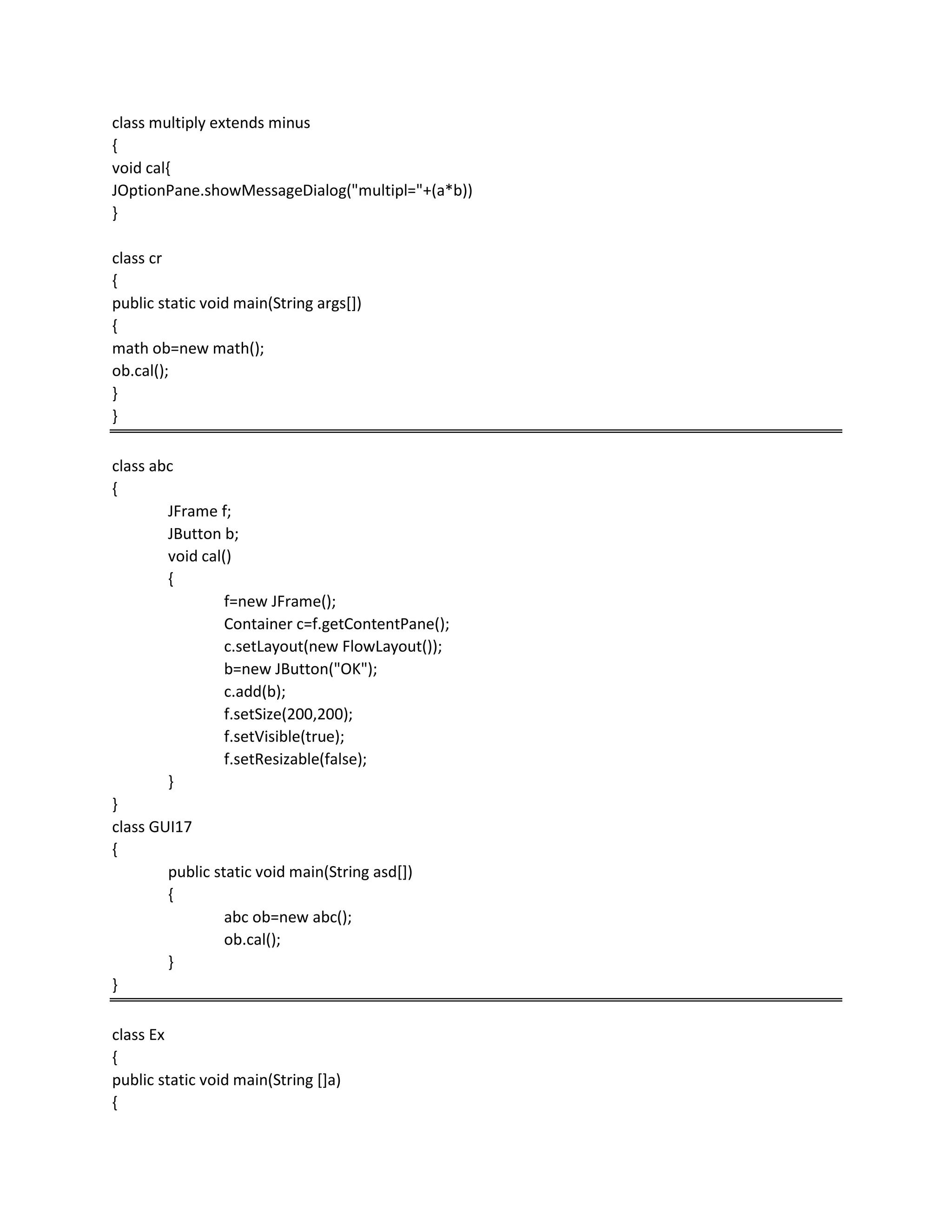 class multiply extends minus
{
void cal{
JOptionPane.showMessageDialog("multipl="+(a*b))
}
class cr
{
public static void main(String args[])
{
math ob=new math();
ob.cal();
}
}
class abc
{
JFrame f;
JButton b;
void cal()
{
f=new JFrame();
Container c=f.getContentPane();
c.setLayout(new FlowLayout());
b=new JButton("OK");
c.add(b);
f.setSize(200,200);
f.setVisible(true);
f.setResizable(false);
}
}
class GUI17
{
public static void main(String asd[])
{
abc ob=new abc();
ob.cal();
}
}
class Ex
{
public static void main(String []a)
{
 