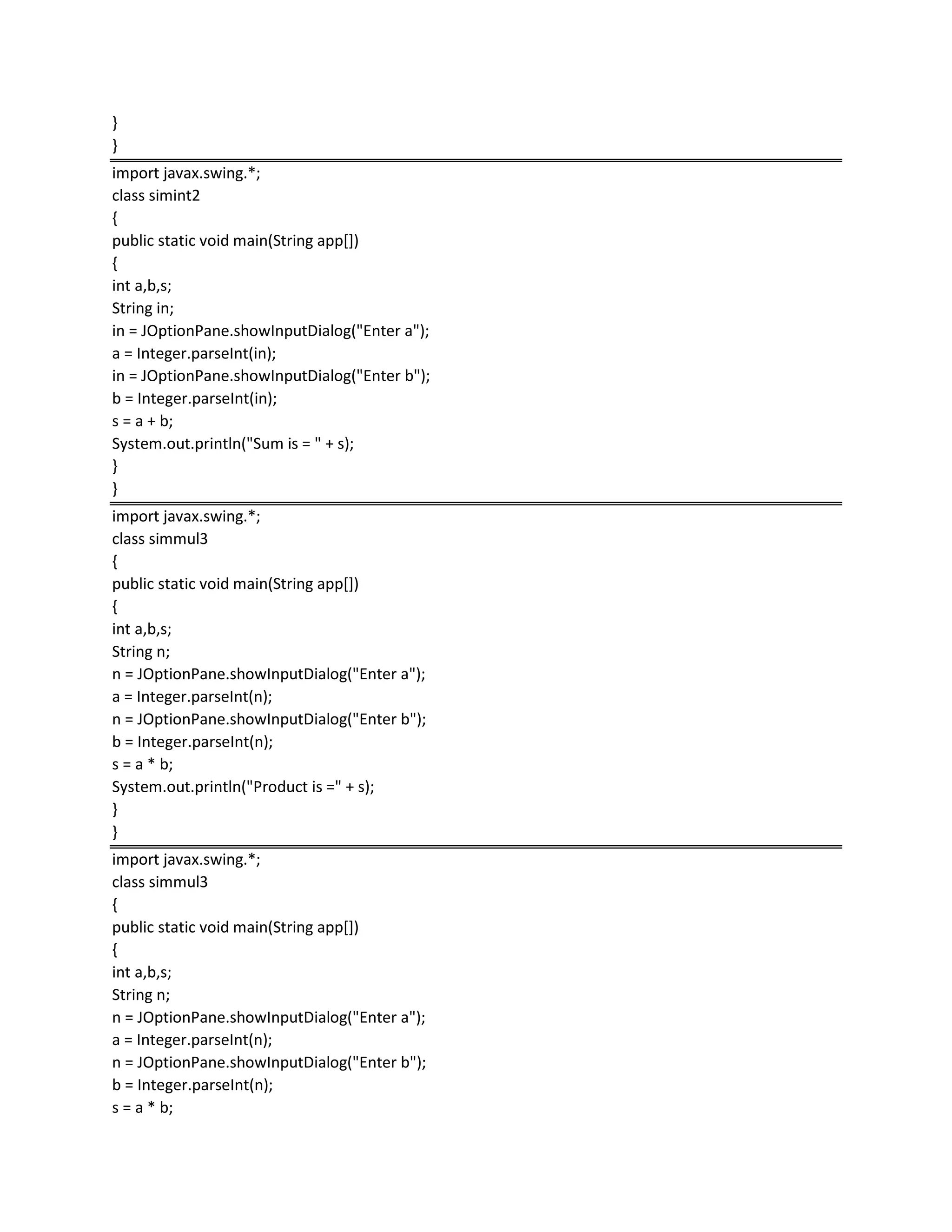 }
}
import javax.swing.*;
class simint2
{
public static void main(String app[])
{
int a,b,s;
String in;
in = JOptionPane.showInputDialog("Enter a");
a = Integer.parseInt(in);
in = JOptionPane.showInputDialog("Enter b");
b = Integer.parseInt(in);
s = a + b;
System.out.println("Sum is = " + s);
}
}
import javax.swing.*;
class simmul3
{
public static void main(String app[])
{
int a,b,s;
String n;
n = JOptionPane.showInputDialog("Enter a");
a = Integer.parseInt(n);
n = JOptionPane.showInputDialog("Enter b");
b = Integer.parseInt(n);
s = a * b;
System.out.println("Product is =" + s);
}
}
import javax.swing.*;
class simmul3
{
public static void main(String app[])
{
int a,b,s;
String n;
n = JOptionPane.showInputDialog("Enter a");
a = Integer.parseInt(n);
n = JOptionPane.showInputDialog("Enter b");
b = Integer.parseInt(n);
s = a * b;
 