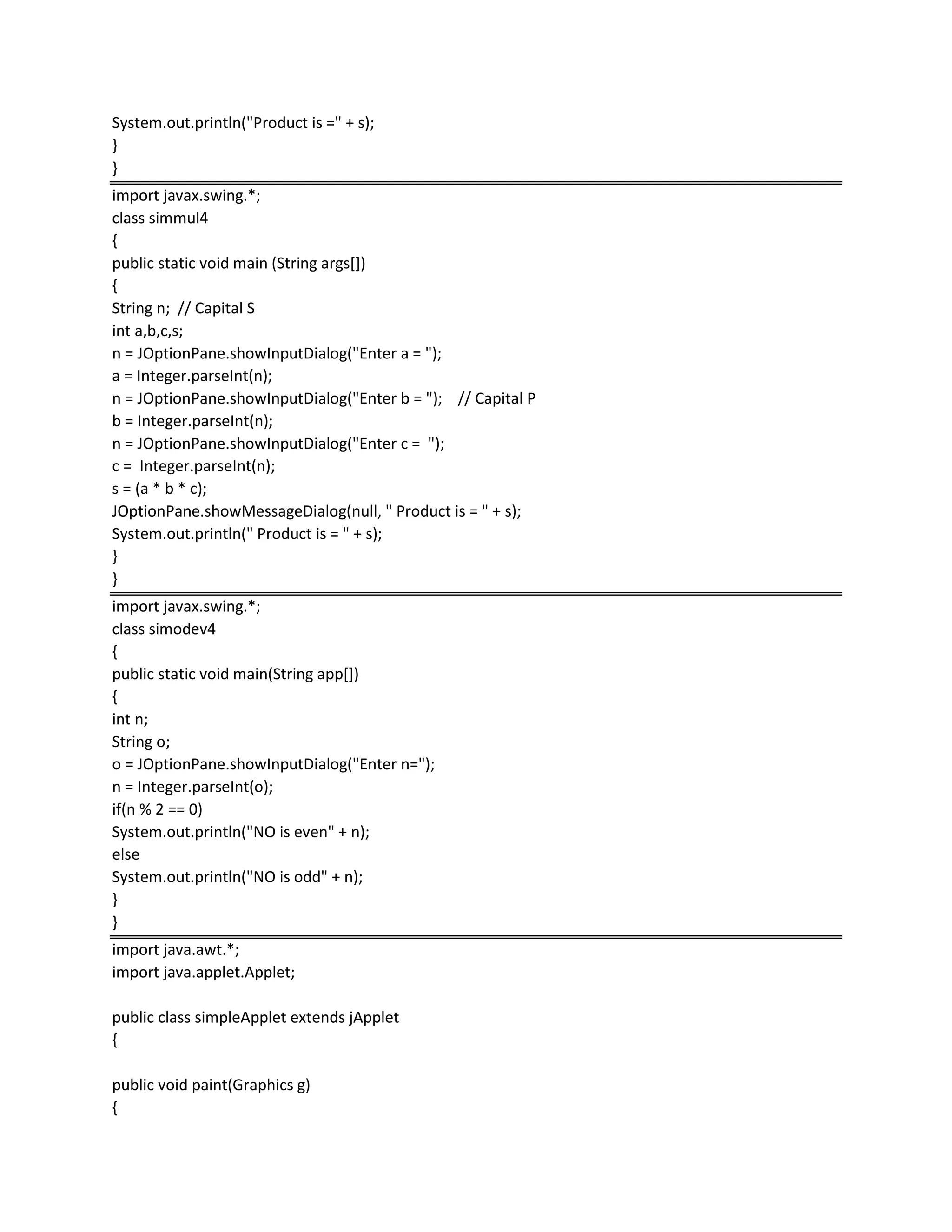 System.out.println("Product is =" + s);
}
}
import javax.swing.*;
class simmul4
{
public static void main (String args[])
{
String n; // Capital S
int a,b,c,s;
n = JOptionPane.showInputDialog("Enter a = ");
a = Integer.parseInt(n);
n = JOptionPane.showInputDialog("Enter b = "); // Capital P
b = Integer.parseInt(n);
n = JOptionPane.showInputDialog("Enter c = ");
c = Integer.parseInt(n);
s = (a * b * c);
JOptionPane.showMessageDialog(null, " Product is = " + s);
System.out.println(" Product is = " + s);
}
}
import javax.swing.*;
class simodev4
{
public static void main(String app[])
{
int n;
String o;
o = JOptionPane.showInputDialog("Enter n=");
n = Integer.parseInt(o);
if(n % 2 == 0)
System.out.println("NO is even" + n);
else
System.out.println("NO is odd" + n);
}
}
import java.awt.*;
import java.applet.Applet;
public class simpleApplet extends jApplet
{
public void paint(Graphics g)
{
 