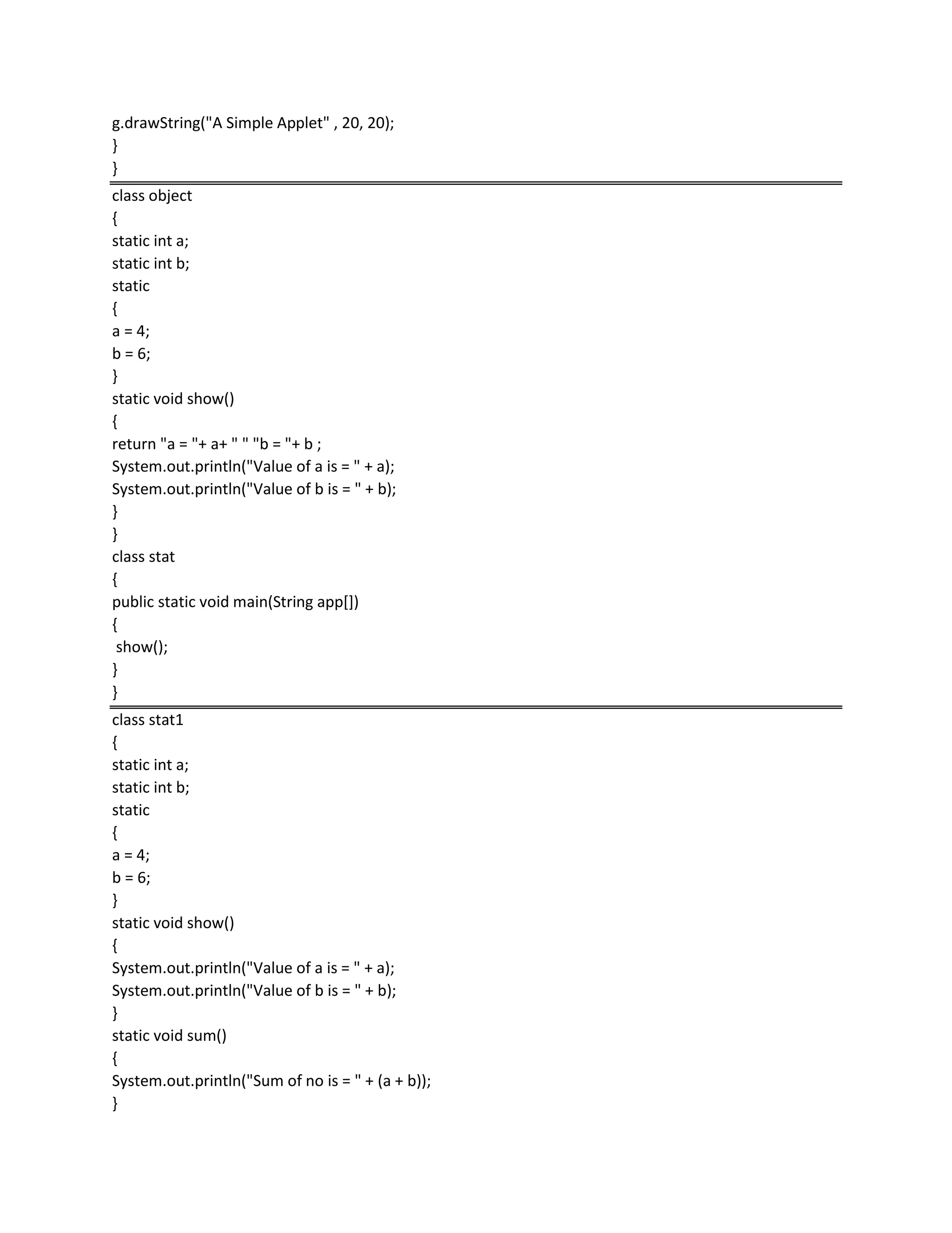 g.drawString("A Simple Applet" , 20, 20);
}
}
class object
{
static int a;
static int b;
static
{
a = 4;
b = 6;
}
static void show()
{
return "a = "+ a+ " " "b = "+ b ;
System.out.println("Value of a is = " + a);
System.out.println("Value of b is = " + b);
}
}
class stat
{
public static void main(String app[])
{
show();
}
}
class stat1
{
static int a;
static int b;
static
{
a = 4;
b = 6;
}
static void show()
{
System.out.println("Value of a is = " + a);
System.out.println("Value of b is = " + b);
}
static void sum()
{
System.out.println("Sum of no is = " + (a + b));
}
 
