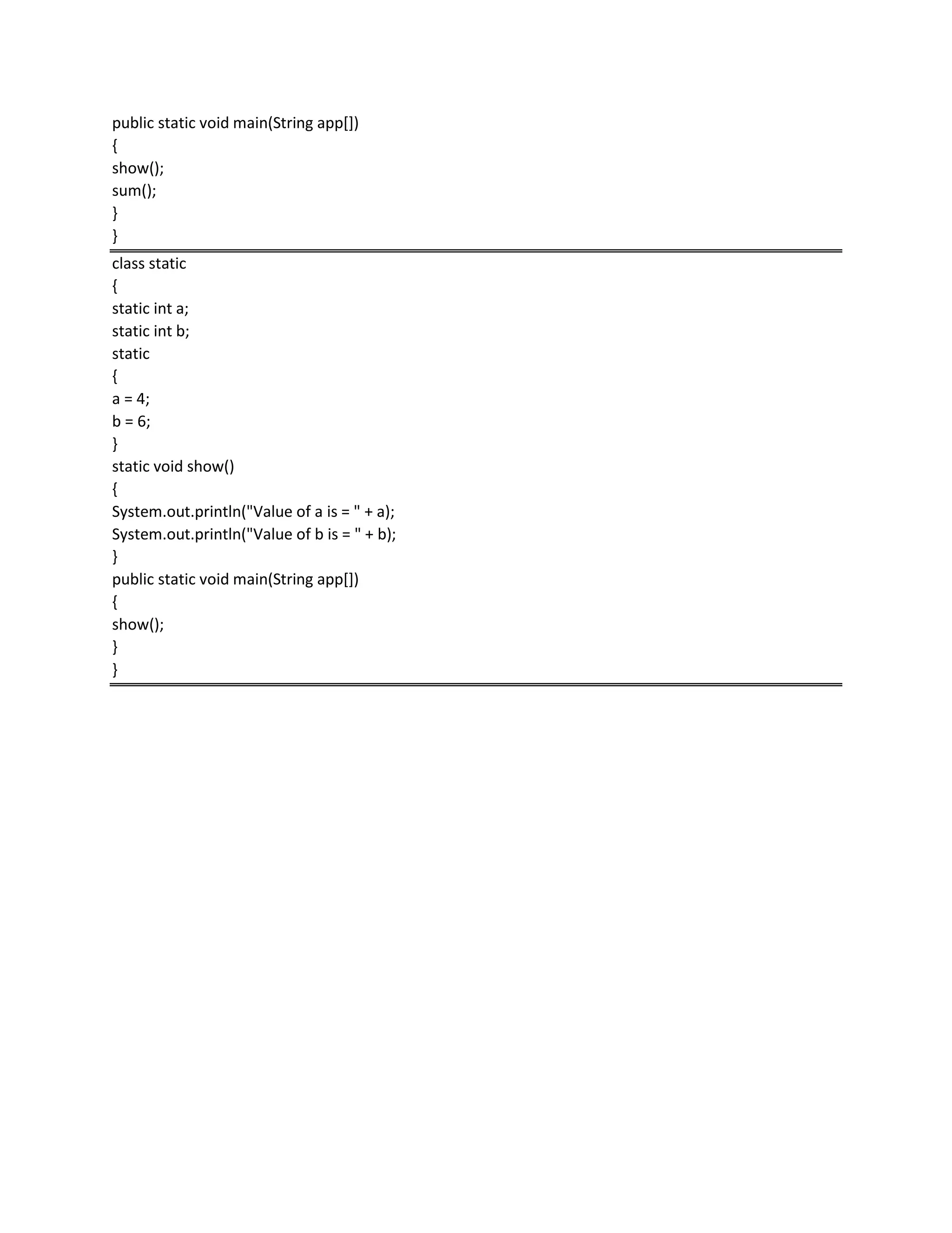 public static void main(String app[])
{
show();
sum();
}
}
class static
{
static int a;
static int b;
static
{
a = 4;
b = 6;
}
static void show()
{
System.out.println("Value of a is = " + a);
System.out.println("Value of b is = " + b);
}
public static void main(String app[])
{
show();
}
}
 