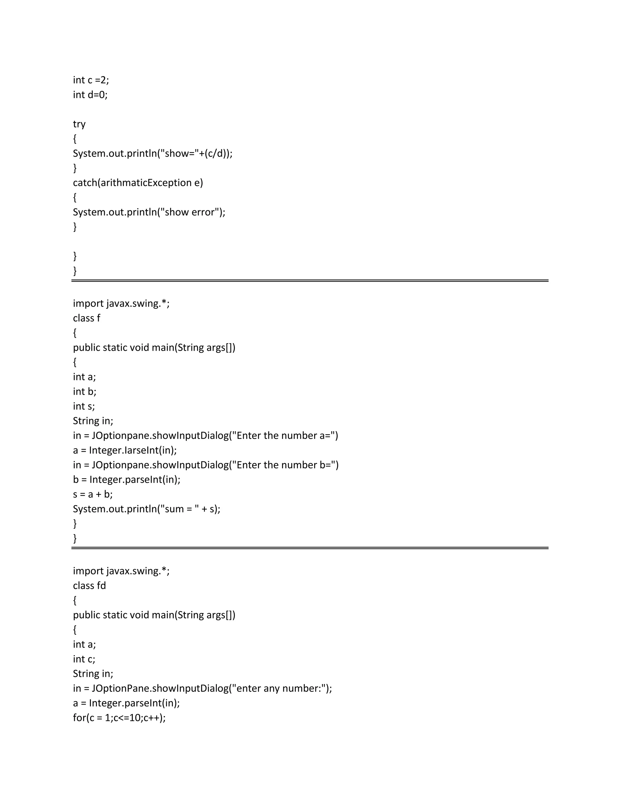int c =2;
int d=0;
try
{
System.out.println("show="+(c/d));
}
catch(arithmaticException e)
{
System.out.println("show error");
}
}
}
import javax.swing.*;
class f
{
public static void main(String args[])
{
int a;
int b;
int s;
String in;
in = JOptionpane.showInputDialog("Enter the number a=")
a = Integer.IarseInt(in);
in = JOptionpane.showInputDialog("Enter the number b=")
b = Integer.parseInt(in);
s = a + b;
System.out.println("sum = " + s);
}
}
import javax.swing.*;
class fd
{
public static void main(String args[])
{
int a;
int c;
String in;
in = JOptionPane.showInputDialog("enter any number:");
a = Integer.parseInt(in);
for(c = 1;c<=10;c++);
 