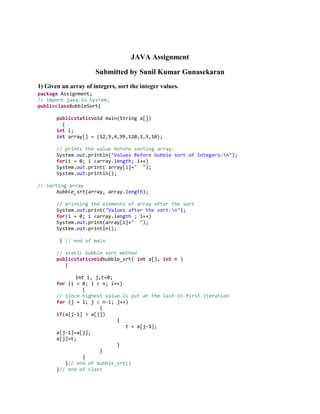 JAVA Assignment
Submitted by Sunil Kumar Gunasekaran
1) Given an array of integers, sort the integer values.
package Assignment;
// import java.io.System;
publicclassBubbleSort{
publicstaticvoid main(String a[])
{
int i;
int array[] = {12,9,4,99,120,1,3,10};
// prints the value before sorting array.
System.out.println("Values Before bubble sort of Integers:n");
for(i = 0; i <array.length; i++)
System.out.print( array[i]+" ");
System.out.println();
// sorting array
bubble_srt(array, array.length);
// printing the elements of array after the sort
System.out.print("Values after the sort:n");
for(i = 0; i <array.length ; i++)
System.out.print(array[i]+" ");
System.out.println();
} // end of main
// static bubble sort method
publicstaticvoidbubble_srt( int a[], int n )
{
int i, j,t=0;
for (i = 0; i < n; i++)
{
// since highest value is put at the last in first iteration
for (j = 1; j < n-i; j++)
{
if(a[j-1] > a[j])
{
t = a[j-1];
a[j-1]=a[j];
a[j]=t;
}
}
}
}// end of bubble_srt()
}// end of class

 