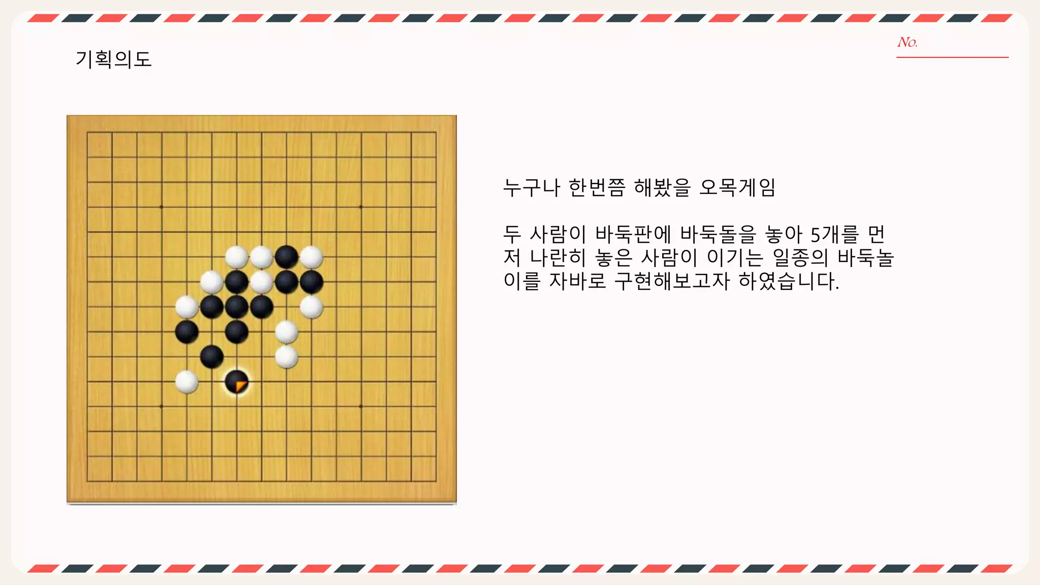 기획의도
누구나 한번쯤 해봤을 오목게임
두 사람이 바둑판에 바둑돌을 놓아 5개를 먼
저 나란히 놓은 사람이 이기는 일종의 바둑놀
이를 자바로 구현해보고자 하였습니다.
 