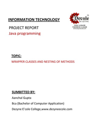 R
INFORMATION TECHNOLOGY
PROJECT REPORT
Java programming
TOPIC:
WRAPPER CLASSES AND NESTING OF METHODS
SUMBITTED BY:
Aanchal Gupta
Bca (Bachelor of Computer Application)
Dezyne E’cole College,www.dezyneecole.com
 