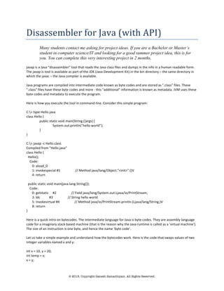 © 2015. Copyright Ganesh Samarthyam. All Rights Reserved.
Disassembler	
  for	
  Java	
  (with	
  API)	
  	
  
Many students contact me asking for project ideas. If you are a Bachelor or Master’s
student in computer science/IT and looking for a good summer project idea, this is for
you. You can complete this very interesting project in 2 months.
	
  
javap	
  is	
  a	
  Java	
  “disassembler”	
  tool	
  that	
  reads	
  the	
  Java	
  class	
  files	
  and	
  dumps	
  in	
  the	
  info	
  in	
  a	
  human	
  readable	
  form.	
  
The	
  javap	
  is	
  tool	
  is	
  available	
  as	
  part	
  of	
  the	
  JDK	
  (Java	
  Development	
  Kit)	
  in	
  the	
  bin	
  directory	
  –	
  the	
  same	
  directory	
  in	
  
which	
  the	
  javac	
  –	
  the	
  Java	
  compiler	
  is	
  available.	
  	
  
	
  
Java	
  programs	
  are	
  compiled	
  into	
  intermediate	
  code	
  known	
  as	
  byte	
  codes	
  and	
  are	
  stored	
  as	
  ".class"	
  files.	
  These	
  
".class"	
  files	
  have	
  these	
  byte	
  codes	
  and	
  more	
  -­‐	
  this	
  "additional"	
  information	
  is	
  known	
  as	
  metadata.	
  JVM	
  uses	
  these	
  
byte	
  codes	
  and	
  metadata	
  to	
  execute	
  the	
  program.	
  	
  
	
  
Here	
  is	
  how	
  you	
  execute	
  the	
  tool	
  in	
  command-­‐line.	
  Consider	
  this	
  simple	
  program:	
  
	
  
C:>	
  type	
  Hello.java	
  	
  
class	
  Hello	
  {	
  
public	
  static	
  void	
  main(String	
  []args)	
  {	
  
System.out.println("hello	
  world");	
  
}	
  
}	
  
	
  	
  	
  
C:>	
  javap	
  -­‐c	
  Hello.class	
  
Compiled	
  from	
  "Hello.java"	
  
class	
  Hello	
  {	
  
	
  	
  Hello();	
  
	
  	
  	
  	
  Code:	
  
	
  	
  	
  	
  	
  	
  	
  0:	
  aload_0	
  	
  	
  	
  	
  	
  	
  	
  
	
  	
  	
  	
  	
  	
  	
  1:	
  invokespecial	
  #1	
  	
  	
  	
  	
  	
  	
  	
  	
  	
  	
  	
  	
  	
  	
  	
  	
  	
  //	
  Method	
  java/lang/Object."<init>":()V	
  
	
  	
  	
  	
  	
  	
  	
  4:	
  return	
  	
  	
  	
  	
  	
  	
  	
  	
  
	
  
	
  	
  public	
  static	
  void	
  main(java.lang.String[]);	
  
	
  	
  	
  	
  Code:	
  
	
  	
  	
  	
  	
  	
  	
  0:	
  getstatic	
  	
  	
  	
  	
  #2	
  	
  	
  	
  	
  	
  	
  	
  	
  	
  	
  	
  	
  	
  	
  	
  	
  	
  //	
  Field	
  java/lang/System.out:Ljava/io/PrintStream;	
  
	
  	
  	
  	
  	
  	
  	
  3:	
  ldc	
  	
  	
  	
  	
  	
  	
  	
  	
  	
  	
  #3	
  	
  	
  	
  	
  	
  	
  	
  	
  	
  	
  	
  	
  	
  	
  	
  	
  	
  //	
  String	
  hello	
  world	
  
	
  	
  	
  	
  	
  	
  	
  5:	
  invokevirtual	
  #4	
  	
  	
  	
  	
  	
  	
  	
  	
  	
  	
  	
  	
  	
  	
  	
  	
  	
  //	
  Method	
  java/io/PrintStream.println:(Ljava/lang/String;)V	
  
	
  	
  	
  	
  	
  	
  	
  8:	
  return	
  	
  	
  	
  	
  	
  	
  	
  	
  
}	
  
	
  
Here	
  is	
  a	
  quick	
  intro	
  on	
  bytecodes.	
  The	
  intermediate	
  language	
  for	
  Java	
  is	
  byte-­‐codes.	
  They	
  are	
  assembly	
  language	
  
code	
  for	
  a	
  imaginary	
  stack	
  based	
  machine	
  (that	
  is	
  the	
  reason	
  why	
  the	
  Java	
  runtime	
  is	
  called	
  as	
  a	
  ‘virtual	
  machine’).	
  
The	
  size	
  of	
  an	
  instruction	
  is	
  one	
  byte,	
  and	
  hence	
  the	
  name	
  ‘byte	
  code’.	
  	
  
	
  
Let	
  us	
  take	
  a	
  simple	
  example	
  and	
  understand	
  how	
  the	
  bytecodes	
  work.	
  Here	
  is	
  the	
  code	
  that	
  swaps	
  values	
  of	
  two	
  
integer	
  variables	
  named	
  x	
  and	
  y:	
  
	
  	
  
int	
  x	
  =	
  10,	
  y	
  =	
  20;	
  
int	
  temp	
  =	
  x;	
  
x	
  =	
  y;	
  
 