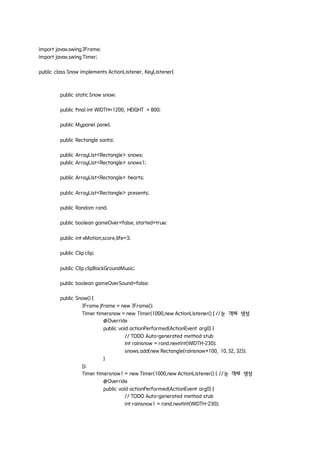import javax.swing.JFrame;
import javax.swing.Timer;
public class Snow implements ActionListener, KeyListener{
public staticSnow snow;
public final int WIDTH=1200, HEIGHT = 800;
public Mypanel panel;
public Rectangle santa;
public ArrayList<Rectangle> snows;
public ArrayList<Rectangle> snows1;
public ArrayList<Rectangle> hearts;
public ArrayList<Rectangle> presents;
public Random rand;
public boolean gameOver=false, started=true;
public int xMotion,score,life=3;
public Clip clip;
public Clip clipBackGroundMusic;
public boolean gameOverSound=false;
public Snow() {
JFrame jframe = new JFrame();
Timer timersnow = new Timer(1000,new ActionListener() { //눈 객체 생성
@Override
public void actionPerformed(ActionEvent arg0) {
// TODO Auto-generated method stub
int rainsnow = rand.nextInt(WIDTH-230);
snows.add(new Rectangle(rainsnow+100, 10, 32, 32));
}
});
Timer timersnow1 = new Timer(1000,new ActionListener() { //눈 객체 생성
@Override
public void actionPerformed(ActionEvent arg0) {
// TODO Auto-generated method stub
int rainsnow1 = rand.nextInt(WIDTH-230);
 