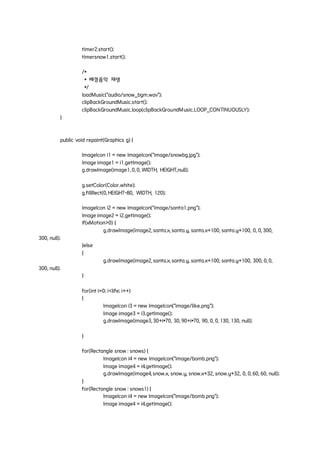 timer2.start();
timersnow1.start();
/*
* 배경음악 재생
*/
loadMusic("audio/snow_bgm.wav");
clipBackGroundMusic.start();
clipBackGroundMusic.loop(clipBackGroundMusic.LOOP_CONTINUOUSLY);
}
public void repaint(Graphics g) {
ImageIcon i1 = new ImageIcon("image/snowbg.jpg");
Image image1 = i1.getImage();
g.drawImage(image1, 0, 0, WIDTH, HEIGHT,null);
g.setColor(Color.white);
g.fillRect(0, HEIGHT-80, WIDTH, 120);
ImageIcon i2 = new ImageIcon("image/santa1.png");
Image image2 = i2.getImage();
if(xMotion>0) {
g.drawImage(image2, santa.x, santa.y, santa.x+100, santa.y+100, 0, 0, 300,
300, null);
}else
{
g.drawImage(image2, santa.x, santa.y, santa.x+100, santa.y+100, 300, 0, 0,
300, null);
}
for(int i=0; i<life; i++)
{
ImageIcon i3 = new ImageIcon("image/like.png");
Image image3 = i3.getImage();
g.drawImage(image3, 30+i*70, 30, 90+i*70, 90, 0, 0, 130, 130, null);
}
for(Rectangle snow : snows) {
ImageIcon i4 = new ImageIcon("image/bomb.png");
Image image4 = i4.getImage();
g.drawImage(image4, snow.x, snow.y, snow.x+32, snow.y+32, 0, 0, 60, 60, null);
}
for(Rectangle snow : snows1) {
ImageIcon i4 = new ImageIcon("image/bomb.png");
Image image4 = i4.getImage();
 