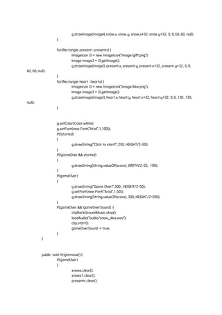 g.drawImage(image4, snow.x, snow.y, snow.x+32, snow.y+32, 0, 0, 60, 60, null);
}
for(Rectangle present : presents) {
ImageIcon i3 = new ImageIcon("image/gift.png");
Image image3 = i3.getImage();
g.drawImage(image3, present.x, present.y, present.x+32, present.y+32, 0, 0,
60, 60, null);
}
for(Rectangle heart : hearts) {
ImageIcon i3 = new ImageIcon("image/like.png");
Image image3 = i3.getImage();
g.drawImage(image3, heart.x, heart.y, heart.x+32, heart.y+32, 0, 0, 130, 130,
null);
}
g.setColor(Color.white);
g.setFont(new Font("Arial",1,100));
if(!started)
{
g.drawString("Click to start!", 250, HEIGHT/2-50);
}
if(!gameOver && started)
{
g.drawString(String.valueOf(score), WIDTH/2-25, 100);
}
if(gameOver)
{
g.drawString("Game Over!",300 , HEIGHT/2-50);
g.setFont(new Font("Arial",1,50));
g.drawString(String.valueOf(score), 300, HEIGHT/2-200);
}
if(gameOver && !gameOverSound) {
clipBackGroundMusic.stop();
loadAudio("audio/snow_dies.wav");
clip.start();
gameOverSound = true;
}
}
public void Xrightmove() {
if(gameOver)
{
snows.clear();
snows1.clear();
presents.clear();
 