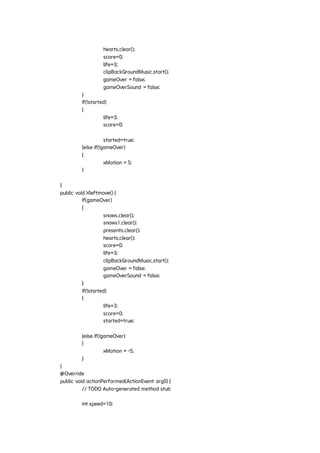 hearts.clear();
score=0;
life=3;
clipBackGroundMusic.start();
gameOver = false;
gameOverSound = false;
}
if(!started)
{
life=3;
score=0;
started=true;
}else if(!gameOver)
{
xMotion = 5;
}
}
public void Xleftmove() {
if(gameOver)
{
snows.clear();
snows1.clear();
presents.clear();
hearts.clear();
score=0;
life=3;
clipBackGroundMusic.start();
gameOver = false;
gameOverSound = false;
}
if(!started)
{
life=3;
score=0;
started=true;
}else if(!gameOver)
{
xMotion = -5;
}
}
@Override
public void actionPerformed(ActionEvent arg0) {
// TODO Auto-generated method stub
int speed=10;
 