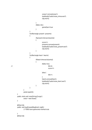 snows1.remove(snow1);
loadAudio("audio/snow_minus.wav");
clip.start();
}
if(life<=0) {
gameOver=true;
}
}
for(Rectangle present : presents)
{
if(present.intersects(santa))
{
score++;
presents.remove(present);
loadAudio("audio/snow_present.wav");
clip.start();
}
}
for(Rectangle heart : hearts)
{
if(heart.intersects(santa))
{
if(life>=4) {
// life=4;
score++;
}else {
life++;
}
hearts.remove(heart);
loadAudio("audio/snow_heart.wav");
clip.start();
}
}
}
panel.repaint();
}
public staticvoid main(String [] args) {
snow = new Snow();
}
@Override
public void keyPressed(KeyEvent arg0) {
// TODO Auto-generated method stub
}
@Override
 