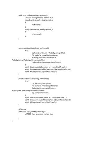 public void keyReleased(KeyEvent arg0) {
// TODO Auto-generated method stub
if(arg0.getKeyCode()==KeyEvent.VK_A)
{
Xleftmove();
}
if(arg0.getKeyCode()==KeyEvent.VK_D)
{
Xrightmove();
}
}
private void loadMusic(String pathName) {
try {
clipBackGroundMusic = AudioSystem.getClip();
File audioFile = new File(pathName);
AudioInputStream audioStream =
AudioSystem.getAudioInputStream(audioFile);
clipBackGroundMusic.open(audioStream);
}
catch (LineUnavailableException e) { e.printStackTrace(); }
catch (UnsupportedAudioFileException e) { e.printStackTrace(); }
catch (IOException e) { e.printStackTrace(); }
}
private void loadAudio(String pathName) {
try {
clip = AudioSystem.getClip();
File audioFile = new File(pathName);
AudioInputStream audioStream =
AudioSystem.getAudioInputStream(audioFile);
clip.open(audioStream);
}
catch (LineUnavailableException e) { e.printStackTrace(); }
catch (UnsupportedAudioFileException e) { e.printStackTrace(); }
catch (IOException e) { e.printStackTrace(); }
}
@Override
public void keyTyped(KeyEvent arg0) {
// TODO Auto-generated method stub
}
}
 