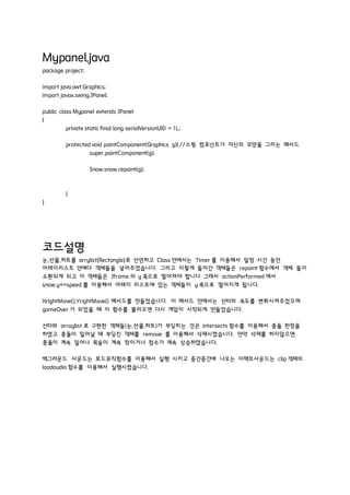 Mypanel.java
package project;
import java.awt.Graphics;
import javax.swing.JPanel;
public class Mypanel extends JPanel
{
private static final long serialVersionUID = 1L;
protected void paintComponent(Graphics g){ //스윙 컴포넌트가 자신의 모양을 그리는 메서드
super.paintComponent(g);
Snow.snow.repaint(g);
}
}
코드설명
눈,선물,하트를 arrylist[Rectangle]로 선언하고 Class 안에서는 Timer 를 이용해서 일정 시간 동안
어레이리스트 안에다 객체들을 넣어주었습니다. 그리고 이렇게 들어간 객체들은 repaint 함수에서 객체 들이
소환되게 되고 이 객체들은 Jframe 의 y 축으로 떨어져야 합니다 그래서 actionPerformed 에서
snow.y+=speed 를 이용해서 어레이 리스트에 있는 객체들이 y 축으로 떨어지게 됩니다.
XrightMove(),YrightMove() 메서드를 만들었습니다. 이 메서드 안에서는 산타의 속도를 변화시켜주었으며
gameOver 가 되었을 때 이 함수를 불러오면 다시 게임이 시작되게 만들었습니다.
산타와 arraylist 로 구현한 객체들(눈,선물,하트)가 부딪히는 것은 intersects 함수를 이용해서 충돌 판정을
하였고 충돌이 일어날 때 부딪친 객체를 remove 를 이용해서 삭제시켰습니다. 만약 삭제를 하지않으면
충돌이 계속 일어나 목숨이 계속 깎이거나 점수가 계속 상승하였습니다.
백그라운드 사운드는 로드뮤직함수를 이용해서 실행 시키고 중간중간에 나오는 이팩트사운드는 clip 객체의
loadaudio 함수를 이용해서 실행시켰습니다.
 