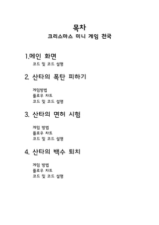 목차
크리스마스 미니 게임 천국
1.메인 화면
코드 및 코드 설명
2. 산타의 폭탄 피하기
게임방법
플로우 차트
코드 및 코드 설명
3. 산타의 면허 시험
게임 방법
플로우 차트
코드 및 코드 설명
4. 산타의 백수 퇴치
게임 방법
플로우 차트
코드 및 코드 설명
 