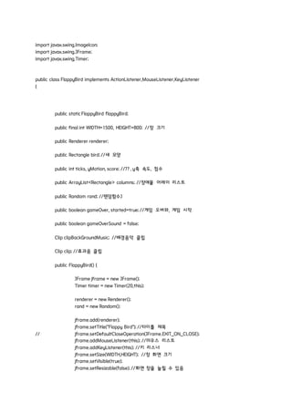 import javax.swing.ImageIcon;
import javax.swing.JFrame;
import javax.swing.Timer;
public class FlappyBird implements ActionListener,MouseListener,KeyListener
{
public staticFlappyBird flappyBird;
public final int WIDTH=1500, HEIGHT=800; //창 크기
public Renderer renderer;
public Rectangle bird; //새 모양
public int ticks, yMotion, score; //?? , y축 속도, 점수
public ArrayList<Rectangle> columns; //장애물 어레이 리스트
public Random rand; //랜덤함수J
public boolean gameOver, started=true; //게임 오버와, 게임 시작
public boolean gameOverSound = false;
Clip clipBackGroundMusic; //배경음악 클립
Clip clip; //효과음 클립
public FlappyBird() {
JFrame jframe = new JFrame();
Timer timer = new Timer(20,this);
renderer = new Renderer();
rand = new Random();
jframe.add(renderer);
jframe.setTitle("Flappy Bird"); //타이틀 제목
// jframe.setDefaultCloseOperation(JFrame.EXIT_ON_CLOSE);
jframe.addMouseListener(this); //마우스 리스트
jframe.addKeyListener(this); //키 리스너
jframe.setSize(WIDTH,HEIGHT); //창 화면 크기
jframe.setVisible(true);
jframe.setResizable(false); //화면 창을 늘릴 수 있음
 
