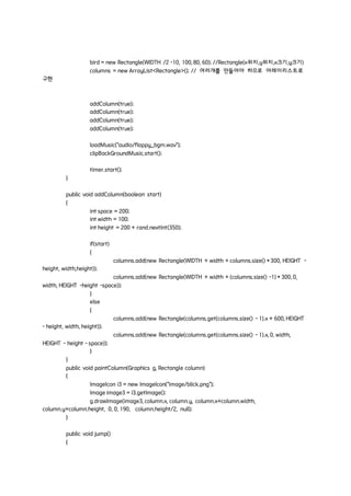 bird = new Rectangle(WIDTH /2 -10, 100, 80, 60); //Rectangle(x위치,y위치,x크기,y크기)
columns = new ArrayList<Rectangle>(); // 여러개를 만들어야 하므로 어레이리스트로
구현
addColumn(true);
addColumn(true);
addColumn(true);
addColumn(true);
loadMusic("audio/flappy_bgm.wav");
clipBackGroundMusic.start();
timer.start();
}
public void addColumn(boolean start)
{
int space = 200;
int width = 100;
int height = 200 + rand.nextInt(350);
if(start)
{
columns.add(new Rectangle(WIDTH + width + columns.size() * 300, HEIGHT -
height, width,height));
columns.add(new Rectangle(WIDTH + width + (columns.size() -1) * 300, 0,
width, HEIGHT -height -space));
}
else
{
columns.add(new Rectangle(columns.get(columns.size() - 1).x + 600, HEIGHT
- height, width, height));
columns.add(new Rectangle(columns.get(columns.size() - 1).x, 0, width,
HEIGHT - height - space));
}
}
public void paintColumn(Graphics g, Rectangle column)
{
ImageIcon i3 = new ImageIcon("image/blick.png");
Image image3 = i3.getImage();
g.drawImage(image3, column.x, column.y, column.x+column.width,
column.y+column.height, 0, 0, 190, column.height/2, null);
}
public void jump()
{
 