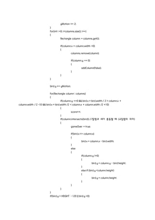 yMotion += 2;
}
for(int i =0; i<columns.size(); i++)
{
Rectangle column = columns.get(i);
if(column.x + column.width <0)
{
columns.remove(column);
if(column.y == 0)
{
addColumn(false);
}
}
}
bird.y += yMotion;
for(Rectangle column : columns)
{
if(column.y ==0 && bird.x + bird.width / 2 > column.x +
column.width / 2 -10 && bird.x + bird.width /2 < column.x + column.width /2 +10)
{
score++;
}
if(column.intersects(bird)) //칼럼과 새가 충동할 때 (교집합의 의미)
{
gameOver = true;
if(bird.x <= column.x)
{
bird.x = column.x - bird.width;
}
else
{
if(column.y !=0)
{
bird.y = column.y - bird.height;
}
else if (bird.y <column.height)
{
bird.y = column.height;
}
}
}
}
if(bird.y > HEIGHT - 120 || bird.y <0)
 