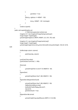 {
gameOver = true;
}
if(bird.y + yMotion >= HEIGHT -120)
{
bird.y = HEIGHT -120 - bird.height;
}
}
renderer.repaint();
}
public void repaint(Graphics g) {
// TODO Auto-generated method stub
ImageIcon i4 = new ImageIcon("image/background2.png");
Image image4 = i4.getImage();
g.drawImage(image4, 0, 0, WIDTH, HEIGHT, 0, 0, 1251, 702, null);
ImageIcon i3 = new ImageIcon("image/santa2.png");
Image image3 = i3.getImage();
g.drawImage(image3, bird.x, bird.y, bird.x+bird.width, bird.y+bird.height, 120, 20, 10, 95,
null);
for(Rectangle column: columns)
{
paintColumn(g, column);
}
g.setColor(Color.white);
g.setFont(new Font("Arial", 1, 100));
if(!started)
{
g.drawString("Click to start!", 75, HEIGHT/2- 50);
}
if(gameOver)
{
g.drawString("Game Over!", 450, HEIGHT/2 -50);
}
if(gameOver && !gameOverSound)
{
g.drawString("Game Over!", 450, HEIGHT/2 -50);
clipBackGroundMusic.stop();
loadAudio("audio/flappy_dies.wav");
clip.start();
gameOverSound = true;
}
if(!gameOver && started)
{
g.drawString(String.valueOf(score), WIDTH /2 -25,100);
 