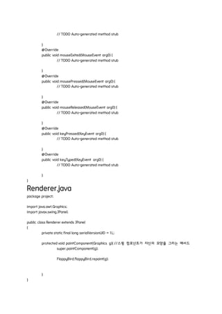 // TODO Auto-generated method stub
}
@Override
public void mouseExited(MouseEvent arg0) {
// TODO Auto-generated method stub
}
@Override
public void mousePressed(MouseEvent arg0) {
// TODO Auto-generated method stub
}
@Override
public void mouseReleased(MouseEvent arg0) {
// TODO Auto-generated method stub
}
@Override
public void keyPressed(KeyEvent arg0) {
// TODO Auto-generated method stub
}
@Override
public void keyTyped(KeyEvent arg0) {
// TODO Auto-generated method stub
}
}
Renderer.java
package project;
import java.awt.Graphics;
import javax.swing.JPanel;
public class Renderer extends JPanel
{
private static final long serialVersionUID = 1L;
protected void paintComponent(Graphics g){ //스윙 컴포넌트가 자신의 모양을 그리는 메서드
super.paintComponent(g);
FlappyBird.flappyBird.repaint(g);
}
}
 