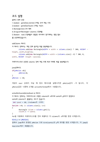 코드 설명
클레스 안에 선언
1. boolean gameOver,started //게임 오버 게임 시작
2. boolean gameOverSound //게임 사운드
3. Rectangle bird //새 객체
4. ArrayList<Rectangle> columns //장애물
5. Random rand //장애물이 랜덤한 위치에서 생기게하는 랜덤 함수
를 선언해주었습니다.
addColumn 메서드
이 메서드 안에서는 게임 안에 들어갈 벽을 생성해줍니다.
columns.add(new Rectangle(WIDTH + width + columns.size() * 300, HEIGHT -
height, width,height));
columns.add(new Rectangle(WIDTH + width + (columns.size() -1) * 300, 0,
width, HEIGHT -height -space));
어레이리스트로 선언한 columns 안에 게임 위쪽 벽과 아래쪽 벽을 생성해줍니다.
jump()메서드
if(yMotion >0){
yMotion=0;
}
yMotion -= 10;
게임이 over 상태가 아닐 떄 점프 메서드를 실행시키면 yMotion값이 -가 됩니다. 이
yMotion값은 나중에 소개할 actionPerformed에서 사용됩니다.
actionPerforemd(ActionEvent e) 메서드
이 메서드 안에서는 어레이리스로 구현한 columns의 x위치와 santa의 y위치가 변경되고
santa와 columns가 충돌되는 코드가 있습니다.
int speed = 10; //columns의 스피드
for(int i=0; i< columns.size(); i++)
{
Rectangle column = columns.get(i);
column.x -= speed;
}
for을 이용해서 어레이리스트를 전부 호출하고 이 columns의 x위치를 변경 시켜줍니다.
bird.y += yMotion;
앞에서 jump에서 변경된 yMotion 으로 bird(santa)의 y축 위치를 변경 시켜줍니다. 이 jump는
keyLister에서 호출됩니다.
 
