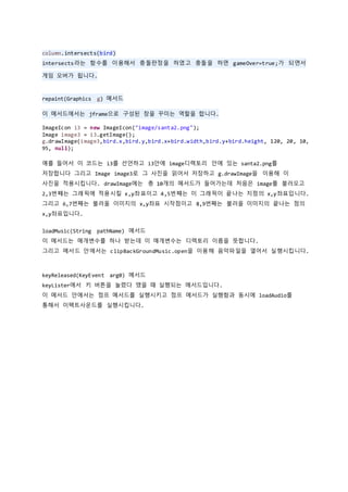 column.intersects(bird)
intersects라는 함수를 이용해서 충돌판정을 하였고 충돌을 하면 gameOver=true;가 되면서
게임 오버가 됩니다.
repaint(Graphics g) 메서드
이 메서드에서는 jframe으로 구성된 창을 꾸미는 역할을 합니다.
ImageIcon i3 = new ImageIcon("image/santa2.png");
Image image3 = i3.getImage();
g.drawImage(image3,bird.x,bird.y,bird.x+bird.width,bird.y+bird.height, 120, 20, 10,
95, null);
예를 들어서 이 코드는 i3를 선언하고 i3안에 image디렉토리 안에 있는 santa2.png를
저장합니다 그리고 Image image3로 그 사진을 읽어서 저장하고 g.drawImage을 이용해 이
사진을 적용시킵니다. drawImage에는 총 10개의 메서드가 들어가는데 처음은 image를 불러오고
2,3번쨰는 그래픽에 적용시킬 x,y좌표이고 4,5번쨰는 이 그래픽이 끝나는 지점의 x,y좌표입니다.
그리고 6,7번째는 불러올 이미지의 x,y좌표 시작점이고 8,9번째는 불러올 이미지의 끝나는 점의
x,y좌표입니다.
loadMusic(String pathName) 메서드
이 메서드는 매개변수를 하나 받는데 이 매개변수는 디렉토리 이름을 뜻합니다.
그리고 메서드 안에서는 clipBackGroundMusic.open을 이용해 음악파일을 열어서 실행시킵니다.
keyReleased(KeyEvent arg0) 메서드
keyLister에서 키 버튼을 눌렸다 땠을 때 실행되는 메서드입니다.
이 메서드 안에서는 점프 메서드를 실행시키고 점프 메서드가 실행함과 동시에 loadAudio를
통해서 이팩트사운드를 실행시킵니다.
 