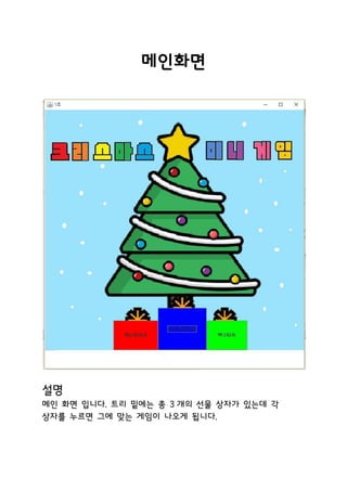 메인화면
설명
메인 화면 입니다. 트리 밑에는 총 3 개의 선물 상자가 있는데 각
상자를 누르면 그에 맞는 게임이 나오게 됩니다.
 