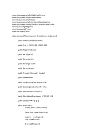 import javax.sound.sampled.AudioInputStream;
import javax.sound.sampled.AudioSystem;
import javax.sound.sampled.Clip;
import javax.sound.sampled.LineUnavailableException;
import javax.sound.sampled.UnsupportedAudioFileException;
import javax.swing.ImageIcon;
import javax.swing.JFrame;
import javax.swing.Timer;
public class AdultFilter implements ActionListener ,KeyListener{
public staticAdultFilter adultfilter;
public final int WIDTH=400, HEIGHT=600;
public Kidpanel kidpanel;
public Rectangle kid;
public Rectangle kid1;
public Rectangle adult1;
public Rectangle adult;
public ArrayList<Rectangle> kidadult;
public Random rand;
public boolean gameOver, started=true;
public boolean gameOverSound = false;
public int score,life=3,buttonclick;
public Clip clipBackGroundMusic; //배경음악 클립
public Clip clip; //효과음 클립
public AdultFilter() {
JFrame jframe = new JFrame();
Timer timer = new Timer(20,this);
kidpanel = new Kidpanel();
rand = new Random();
jframe.add(kidpanel);
 