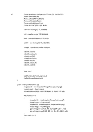 // jframe.setDefaultCloseOperation(JFrame.EXIT_ON_CLOSE);
jframe.setVisible(true);
jframe.setSize(WIDTH,HEIGHT);
jframe.setResizable(false);
jframe.addKeyListener(this);
jframe.setTitle("산타의 백수 퇴치");
kid = new Rectangle(170,100,64,64);
kid1 = new Rectangle(170,140,64,64);
adult = new Rectangle(170,120,64,64);
adult1 = new Rectangle(170,160,64,64);
kidadult = new ArrayList<Rectangle>();
kidadult.add(kid);
kidadult.add(adult);
kidadult.add(kid);
kidadult.add(adult);
kidadult.add(kid);
kidadult.add(adult);
kidadult.add(kid);
timer.start();
loadMusic("audio/adult_bgm.wav");
clipBackGroundMusic.start();
}
public void repaint(Graphics g) {
ImageIcon i6 = new ImageIcon("image/background4.png");
Image image6 = i6.getImage();
g.drawImage(image6, 0, 0, WIDTH, HEIGHT, 0, 0, 480, 750, null);
if(buttonclick==-1)
{
ImageIcon i3 = new ImageIcon("image/button.png");
Image image3 = i3.getImage();
ImageIcon i4 = new ImageIcon("image/button1.png");
Image image4 = i4.getImage();
g.drawImage(image4, 30, 400, 94, 464, 64, 0, 0, 64, null);
g.drawImage(image3, 280, 400, 344, 464, 0, 0, 64, 64, null);
}
if(buttonclick==1)
{
 