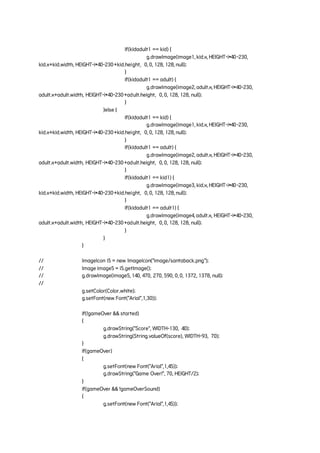 if(kidadult1 == kid) {
g.drawImage(image1, kid.x, HEIGHT-i*40-230,
kid.x+kid.width, HEIGHT-i*40-230+kid.height, 0, 0, 128, 128, null);
}
if(kidadult1 == adult) {
g.drawImage(image2, adult.x, HEIGHT-i*40-230,
adult.x+adult.width, HEIGHT-i*40-230+adult.height, 0, 0, 128, 128, null);
}
}else {
if(kidadult1 == kid) {
g.drawImage(image1, kid.x, HEIGHT-i*40-230,
kid.x+kid.width, HEIGHT-i*40-230+kid.height, 0, 0, 128, 128, null);
}
if(kidadult1 == adult) {
g.drawImage(image2, adult.x, HEIGHT-i*40-230,
adult.x+adult.width, HEIGHT-i*40-230+adult.height, 0, 0, 128, 128, null);
}
if(kidadult1 == kid1) {
g.drawImage(image3, kid.x, HEIGHT-i*40-230,
kid.x+kid.width, HEIGHT-i*40-230+kid.height, 0, 0, 128, 128, null);
}
if(kidadult1 == adult1) {
g.drawImage(image4, adult.x, HEIGHT-i*40-230,
adult.x+adult.width, HEIGHT-i*40-230+adult.height, 0, 0, 128, 128, null);
}
}
}
// ImageIcon i5 = new ImageIcon("image/santaback.png");
// Image image5 = i5.getImage();
// g.drawImage(image5, 140, 470, 270, 590, 0, 0, 1372, 1378, null);
//
g.setColor(Color.white);
g.setFont(new Font("Arial",1,30));
if(!gameOver && started)
{
g.drawString("Score", WIDTH-130, 40);
g.drawString(String.valueOf(score), WIDTH-93, 70);
}
if(gameOver)
{
g.setFont(new Font("Arial",1,45));
g.drawString("Game Over!", 70, HEIGHT/2);
}
if(gameOver && !gameOverSound)
{
g.setFont(new Font("Arial",1,45));
 
