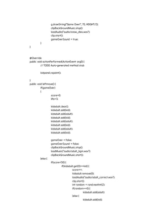 g.drawString("Game Over!", 70, HEIGHT/2);
clipBackGroundMusic.stop();
loadAudio("audio/snow_dies.wav");
clip.start();
gameOverSound = true;
}
}
@Override
public void actionPerformed(ActionEvent arg0) {
// TODO Auto-generated method stub
kidpanel.repaint();
}
public void leftmove() {
if(gameOver)
{
score=0;
life=3;
kidadult.clear();
kidadult.add(kid);
kidadult.add(adult);
kidadult.add(kid);
kidadult.add(adult);
kidadult.add(kid);
kidadult.add(adult);
kidadult.add(kid);
gameOver = false;
gameOverSound = false;
clipBackGroundMusic.stop();
loadMusic("audio/adult_bgm.wav");
clipBackGroundMusic.start();
}else {
if(score<50) {
if(kidadult.get(0)==kid) {
score++;
kidadult.remove(0);
loadAudio("audio/adult_correct.wav");
clip.start();
int random = rand.nextInt(2);
if(random==0) {
kidadult.add(adult);
}else {
kidadult.add(kid);
 