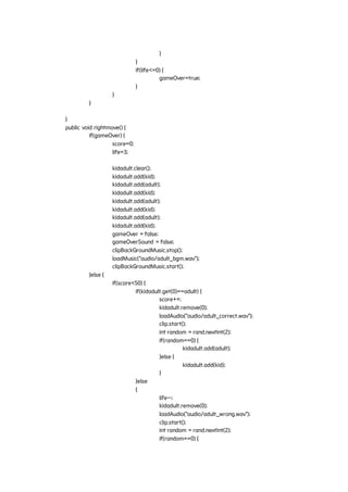 }
}
if(life<=0) {
gameOver=true;
}
}
}
}
public void rightmove() {
if(gameOver) {
score=0;
life=3;
kidadult.clear();
kidadult.add(kid);
kidadult.add(adult);
kidadult.add(kid);
kidadult.add(adult);
kidadult.add(kid);
kidadult.add(adult);
kidadult.add(kid);
gameOver = false;
gameOverSound = false;
clipBackGroundMusic.stop();
loadMusic("audio/adult_bgm.wav");
clipBackGroundMusic.start();
}else {
if(score<50) {
if(kidadult.get(0)==adult) {
score++;
kidadult.remove(0);
loadAudio("audio/adult_correct.wav");
clip.start();
int random = rand.nextInt(2);
if(random==0) {
kidadult.add(adult);
}else {
kidadult.add(kid);
}
}else
{
life--;
kidadult.remove(0);
loadAudio("audio/adult_wrong.wav");
clip.start();
int random = rand.nextInt(2);
if(random==0) {
 