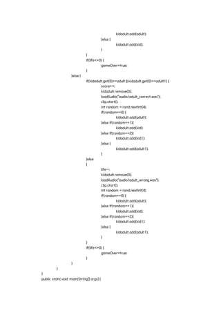 kidadult.add(adult);
}else {
kidadult.add(kid);
}
}
if(life<=0) {
gameOver=true;
}
}else {
if(kidadult.get(0)==adult || kidadult.get(0)==adult1) {
score++;
kidadult.remove(0);
loadAudio("audio/adult_correct.wav");
clip.start();
int random = rand.nextInt(4);
if(random==0) {
kidadult.add(adult);
}else if(random==1){
kidadult.add(kid);
}else if(random==2){
kidadult.add(kid1);
}else {
kidadult.add(adult1);
}
}else
{
life--;
kidadult.remove(0);
loadAudio("audio/adult_wrong.wav");
clip.start();
int random = rand.nextInt(4);
if(random==0) {
kidadult.add(adult);
}else if(random==1){
kidadult.add(kid);
}else if(random==2){
kidadult.add(kid1);
}else {
kidadult.add(adult1);
}
}
if(life<=0) {
gameOver=true;
}
}
}
}
public staticvoid main(String[] args) {
 
