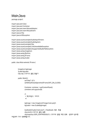 Main.Java
package project;
import java.awt.Color;
import java.awt.Container;
import java.awt.event.MouseAdapter;
import java.awt.event.MouseEvent;
import java.io.File;
import java.io.IOException;
import javax.sound.sampled.AudioInputStream;
import javax.sound.sampled.AudioSystem;
import javax.sound.sampled.Clip;
import javax.sound.sampled.LineUnavailableException;
import javax.sound.sampled.UnsupportedAudioFileException;
import javax.swing.ImageIcon;
import javax.swing.JButton;
import javax.swing.JFrame;
import javax.swing.JLabel;
public class Main extends JFrame {
ImageIcon bgImage;
JLabel bgLabel;
Clip clip; //오디오 클립 만들기
public Main() {
setTitle("1 조");
setDefaultCloseOperation(JFrame.EXIT_ON_CLOSE);
Container container = getContentPane();
container.setLayout(null);
/*
* 백그라운드 이미지
*/
bgImage = new ImageIcon("image/main.png");
bgLabel = new JLabel(bgImage);
loadAudio("audio/main.wav"); //loadAudio 함수 호출
clip.start(); //오디오 클립 실행
clip.loop(clip.LOOP_CONTINUOUSLY); //오디오 클립 무한 반복 : 음악이 끝나면
처음부터 다시 반복해줍니다.
 