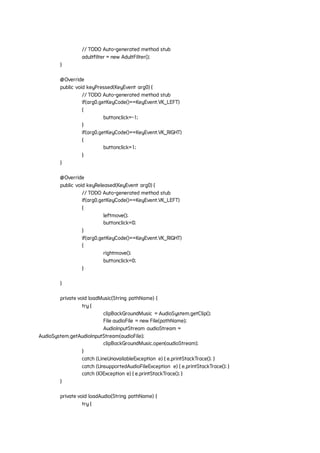 // TODO Auto-generated method stub
adultfilter = new AdultFilter();
}
@Override
public void keyPressed(KeyEvent arg0) {
// TODO Auto-generated method stub
if(arg0.getKeyCode()==KeyEvent.VK_LEFT)
{
buttonclick=-1;
}
if(arg0.getKeyCode()==KeyEvent.VK_RIGHT)
{
buttonclick=1;
}
}
@Override
public void keyReleased(KeyEvent arg0) {
// TODO Auto-generated method stub
if(arg0.getKeyCode()==KeyEvent.VK_LEFT)
{
leftmove();
buttonclick=0;
}
if(arg0.getKeyCode()==KeyEvent.VK_RIGHT)
{
rightmove();
buttonclick=0;
}
}
private void loadMusic(String pathName) {
try {
clipBackGroundMusic = AudioSystem.getClip();
File audioFile = new File(pathName);
AudioInputStream audioStream =
AudioSystem.getAudioInputStream(audioFile);
clipBackGroundMusic.open(audioStream);
}
catch (LineUnavailableException e) { e.printStackTrace(); }
catch (UnsupportedAudioFileException e) { e.printStackTrace(); }
catch (IOException e) { e.printStackTrace(); }
}
private void loadAudio(String pathName) {
try {
 