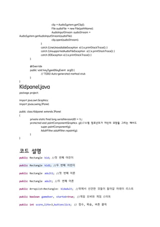 clip = AudioSystem.getClip();
File audioFile = new File(pathName);
AudioInputStream audioStream =
AudioSystem.getAudioInputStream(audioFile);
clip.open(audioStream);
}
catch (LineUnavailableException e) { e.printStackTrace(); }
catch (UnsupportedAudioFileException e) { e.printStackTrace(); }
catch (IOException e) { e.printStackTrace(); }
}
@Override
public void keyTyped(KeyEvent arg0) {
// TODO Auto-generated method stub
}
}
Kidpanel.java
package project;
import java.awt.Graphics;
import javax.swing.JPanel;
public class Kidpanel extends JPanel
{
private static final long serialVersionUID = 1L;
protected void paintComponent(Graphics g){ //스윙 컴포넌트가 자신의 모양을 그리는 메서드
super.paintComponent(g);
AdultFilter.adultfilter.repaint(g);
}
}
코드 설명
public Rectangle kid; //첫 번째 어린이
public Rectangle kid1; //두 번째 어린이
public Rectangle adult1; //첫 번째 어른
public Rectangle adult; //두 번째 어른
public ArrayList<Rectangle> kidadult; //위에서 선언한 것들이 들어갈 어레이 리스트
public boolean gameOver, started=true; //게임 오버와 게임 스타트
public int score,life=3,buttonclick; // 점수, 목숨, 버튼 클릭
 