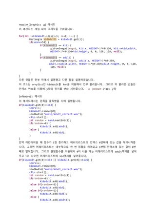 repaint(Graphics g) 메서드
이 메서드는 게임 내의 그래픽을 꾸며줍니다.
for(int i=kidadult.size()-1; i>=0; i--) {
Rectangle kidadult1 = kidadult.get(i);
if(score<50) {
if(kidadult1 == kid) {
g.drawImage(image1, kid.x, HEIGHT-i*40-230, kid.x+kid.width,
HEIGHT-i*40-230+kid.height, 0, 0, 128, 128, null);
}
if(kidadult1 == adult) {
g.drawImage(image2, adult.x, HEIGHT-i*40-230,
adult.x+adult.width, HEIGHT-i*40-230+adult.height, 0, 0, 128,
128, null);
}
}
}
다른 것들은 전부 위에서 설명했고 다른 점을 설명하겠습니다.
이 코드는 arrylist인 kidadult를 for을 이용해서 전부 불러옵니다. 그리고 이 불러온 값들은
인덱스 번호를 이용헤 y축의 위치를 변화 시켜줍니다. ->> (HEIGHT-i*40) y축
leftmove() 메서드
이 메서드에서는 왼쪽을 클릭했을 시에 실행됩니다.
if(kidadult.get(0)==kid) {
score++;
kidadult.remove(0);
loadAudio("audio/adult_correct.wav");
clip.start();
int random = rand.nextInt(2);
if(random==0) {
kidadult.add(adult);
}else {
kidadult.add(kid);
}
}
만약 어린아이일 때 점수가 1점 증가하고 에러이리스트의 인덱스 0번째에 있는 값을 삭제시켜줍
니다. 그러면 어레이리스트는 내부적으로 한 번 정렬을 하게되고 1번째 인덱스에 있는 값이 0번
째로 떨어집니다. 그리고 랜덤함수를 이용해서 0이 나올 떄는 어레이리스트에 adult객체를 넣어
주고 1이 나오면 어레이리스트에 kid객체를 넣어줍니다.
if(kidadult.get(0)==kid || kidadult.get(0)==kid1) {
score++;
kidadult.remove(0);
loadAudio("audio/adult_correct.wav");
clip.start();
int random = rand.nextInt(4);
if(random==0) {
kidadult.add(adult);
}else if(random==1){
kidadult.add(kid);
}else if(random==2){
kidadult.add(kid1);
}else {
kidadult.add(adult1);
 