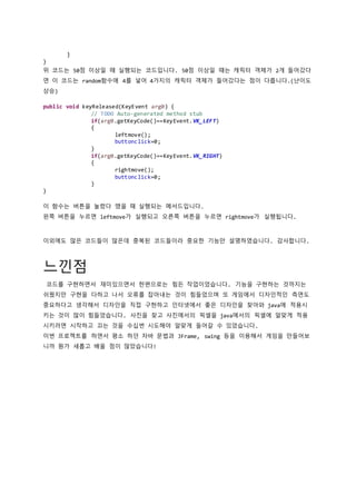 }
}
위 코드는 50점 이상일 때 실행되는 코드입니다. 50점 이상일 때는 캐릭터 객체가 2개 들어갔다
면 이 코드는 random함수에 4를 넣어 4가지의 캐릭터 객체가 들어갔다는 점이 다릅니다.(난이도
상승)
public void keyReleased(KeyEvent arg0) {
// TODO Auto-generated method stub
if(arg0.getKeyCode()==KeyEvent.VK_LEFT)
{
leftmove();
buttonclick=0;
}
if(arg0.getKeyCode()==KeyEvent.VK_RIGHT)
{
rightmove();
buttonclick=0;
}
}
이 함수는 버튼을 눌렸다 땠을 때 실행되는 메서드입니다.
왼쪽 버튼을 누르면 leftmove가 실행되고 오른쪽 버튼을 누르면 rightmove가 실행됩니다.
이외에도 많은 코드들이 많은데 중복된 코드들이라 중요한 기능만 설명하였습니다. 감사합니다.
느낀점
코드를 구현하면서 재미있으면서 한편으로는 힘든 작업이었습니다. 기능을 구현하는 것까지는
쉬웠지만 구현을 다하고 나서 오류를 잡아내는 것이 힘들었으며 또 게임에서 디자인적인 측면도
중요하다고 생각해서 디자인을 직접 구현하고 인터넷에서 좋은 디자인을 찾아와 java에 적용시
키는 것이 많이 힘들었습니다. 사진을 찾고 사진에서의 픽셀을 java에서의 픽셀에 알맞게 적용
시키려면 시작하고 끄는 것을 수십번 시도해야 알맞게 들어갈 수 있었습니다.
이번 프로젝트를 하면서 평소 하던 자바 문법과 JFrame, swing 등을 이용해서 게임을 만들어보
니까 뭔가 새롭고 배울 점이 많았습니다!
 