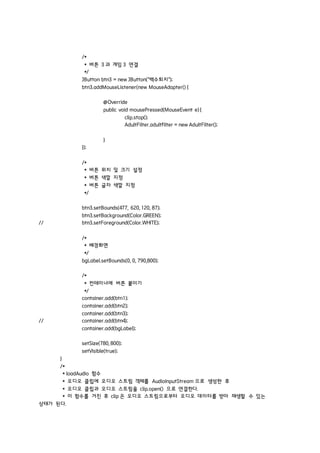 /*
* 버튼 3 과 게임 3 연결
*/
JButton btn3 = new JButton("백수퇴치");
btn3.addMouseListener(new MouseAdapter() {
@Override
public void mousePressed(MouseEvent e) {
clip.stop();
AdultFilter.adultfilter = new AdultFilter();
}
});
/*
* 버튼 위치 및 크기 설정
* 버튼 색깔 지정
* 버튼 글자 색깔 지정
*/
btn3.setBounds(477, 620, 120, 87);
btn3.setBackground(Color.GREEN);
// btn3.setForeground(Color.WHITE);
/*
* 배경화면
*/
bgLabel.setBounds(0, 0, 790,800);
/*
* 컨테이너에 버튼 붙이기
*/
container.add(btn1);
container.add(btn2);
container.add(btn3);
// container.add(btn4);
container.add(bgLabel);
setSize(780, 800);
setVisible(true);
}
/*
* loadAudio 함수
* 오디오 클립에 오디오 스트림 객체를 AudioInputStream 으로 생성한 후
* 오디오 클립과 오디오 스트림을 clip.open() 으로 연결한다.
* 이 함수를 거친 후 clip 은 오디오 스트림으로부터 오디오 데이터를 받아 재생할 수 있는
상태가 된다.
 