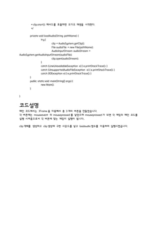 * clip.start(); 메서드를 호출하면 오디오 재생을 시작한다.
*/
private void loadAudio(String pathName) {
try {
clip = AudioSystem.getClip();
File audioFile = new File(pathName);
AudioInputStream audioStream =
AudioSystem.getAudioInputStream(audioFile);
clip.open(audioStream);
}
catch (LineUnavailableException e) { e.printStackTrace(); }
catch (UnsupportedAudioFileException e) { e.printStackTrace(); }
catch (IOException e) { e.printStackTrace(); }
}
public staticvoid main(String[] args) {
new Main();
}
}
코드설명
메인 코드에서는 JFrame 을 이용해서 총 3 개의 버튼을 만들었습니다.
각 버튼에는 mouseevent 의 mousepressed 를 넣었으며 mousepressed 가 되면 각 게임의 메인 코드를
실행 시켜줌으로서 각 버튼에 맞는 게임이 실행이 됩니다..
clip 객체를 생성하고 clip 생성에 구한 사운드를 넣고 loadaudio 함수를 이용하여 실행시켰습니다.
 