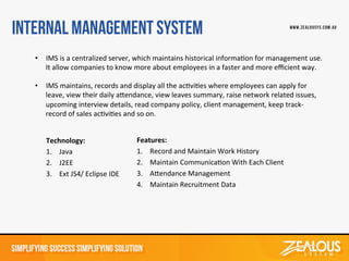 Technology:	
  
1. Java	
  
2. J2EE	
  
3. Ext	
  JS4/	
  Eclipse	
  IDE	
  	
  
Features:	
  
1. Record	
  and	
  Maintain	
  Work	
  History	
  
2. Maintain	
  CommunicaDon	
  With	
  Each	
  Client	
  
3. AGendance	
  Management	
  
4. Maintain	
  Recruitment	
  Data	
  
	
  
	
  
	
  
	
  
•  IMS	
  is	
  a	
  centralized	
  server,	
  which	
  maintains	
  historical	
  informaDon	
  for	
  management	
  use.	
  
It	
  allow	
  companies	
  to	
  know	
  more	
  about	
  employees	
  in	
  a	
  faster	
  and	
  more	
  eﬃcient	
  way.	
  
	
  
•  IMS	
  maintains,	
  records	
  and	
  display	
  all	
  the	
  acDviDes	
  where	
  employees	
  can	
  apply	
  for	
  
leave,	
  view	
  their	
  daily	
  aGendance,	
  view	
  leaves	
  summary,	
  raise	
  network	
  related	
  issues,	
  
upcoming	
  interview	
  details,	
  read	
  company	
  policy,	
  client	
  management,	
  keep	
  track-­‐
record	
  of	
  sales	
  acDviDes	
  and	
  so	
  on.	
  
 