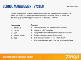 Technology:	
  
1. Struts1.3	
  
2. Servlet	
  
3. JSP	
  
4. MSSQL	
  Server	
  
5. EJB	
  
Features:	
  
1. Centrally	
  hosted	
  and	
  web-­‐delivered	
  soluDon	
  
2. Having	
  an	
  e-­‐GIF	
  compliant	
  
3. Designed	
  to	
  address	
  the	
  common	
  operaDonal	
  issues	
  
4. SoWware	
  updates	
  are	
  applied	
  centrally	
  
5. Data	
  backups	
  are	
  carried	
  out	
  automaDcally	
  
6. This	
  integrates	
  neatly	
  with	
  the	
  RM	
  Learning	
  PlaZorm	
  
•  School	
  Management	
  System	
  is	
  a	
  centrally	
  hosted	
  and	
  web-­‐delivered	
  soluDon	
  that	
  
oﬀers	
  live	
  access	
  to	
  school	
  informaDon	
  from	
  the	
  classroom,	
  oﬃce	
  or	
  home,	
  for	
  
teachers,	
  pupils	
  and	
  their	
  parents	
  as	
  well	
  as	
  the	
  Local	
  Authority.	
  	
  
 