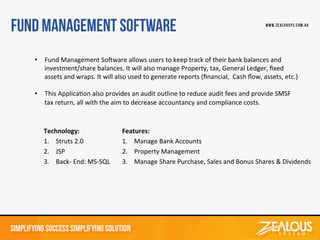 Technology:	
  
1. Struts	
  2.0	
  
2. JSP	
  
3. Back-­‐	
  End:	
  MS-­‐SQL	
  
Features:	
  
1. Manage	
  Bank	
  Accounts	
  	
  
2. Property	
  Management	
  
3. Manage	
  Share	
  Purchase,	
  Sales	
  and	
  Bonus	
  Shares	
  &	
  Dividends	
  
•  Fund	
  Management	
  SoWware	
  allows	
  users	
  to	
  keep	
  track	
  of	
  their	
  bank	
  balances	
  and	
  
investment/share	
  balances.	
  It	
  will	
  also	
  manage	
  Property,	
  tax,	
  General	
  Ledger,	
  ﬁxed	
  
assets	
  and	
  wraps.	
  It	
  will	
  also	
  used	
  to	
  generate	
  reports	
  (ﬁnancial,	
  	
  Cash	
  ﬂow,	
  assets,	
  etc.)	
  
	
  
•  This	
  ApplicaDon	
  also	
  provides	
  an	
  audit	
  outline	
  to	
  reduce	
  audit	
  fees	
  and	
  provide	
  SMSF	
  
tax	
  return,	
  all	
  with	
  the	
  aim	
  to	
  decrease	
  accountancy	
  and	
  compliance	
  costs.	
  	
  
 