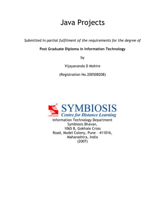 Java Projects
Submitted in partial fulfilment of the requirements for the degree of
Post Graduate Diploma in Information Technology
by
Vijayananda D Mohire
(Registration No.200508208)
Information Technology Department
Symbiosis Bhavan,
1065 B, Gokhale Cross
Road, Model Colony, Pune – 411016,
Maharashtra, India
(2007)
 