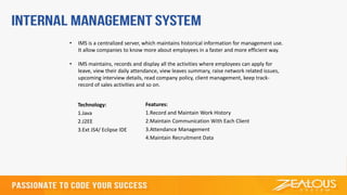 Technology:
1.Java
2.J2EE
3.Ext JS4/ Eclipse IDE
Features:
1.Record and Maintain Work History
2.Maintain Communication With Each Client
3.Attendance Management
4.Maintain Recruitment Data
• IMS is a centralized server, which maintains historical information for management use.
It allow companies to know more about employees in a faster and more efficient way.
• IMS maintains, records and display all the activities where employees can apply for
leave, view their daily attendance, view leaves summary, raise network related issues,
upcoming interview details, read company policy, client management, keep track-
record of sales activities and so on.
 