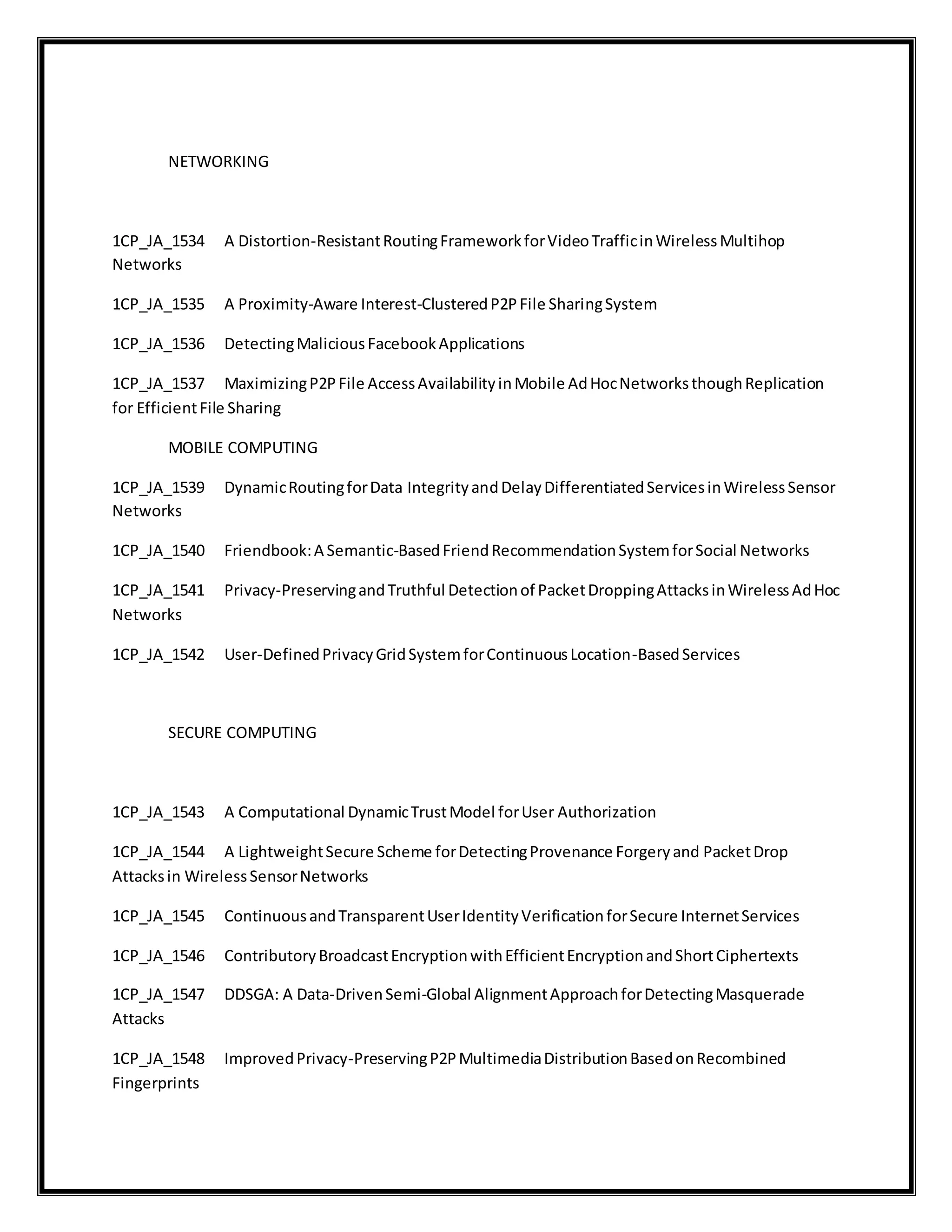 NETWORKING
1CP_JA_1534 A Distortion-ResistantRoutingFrameworkforVideoTrafficinWirelessMultihop
Networks
1CP_JA_1535 A Proximity-Aware Interest-ClusteredP2PFile SharingSystem
1CP_JA_1536 DetectingMaliciousFacebookApplications
1CP_JA_1537 MaximizingP2PFile AccessAvailabilityinMobile AdHocNetworksthoughReplication
for EfficientFile Sharing
MOBILE COMPUTING
1CP_JA_1539 DynamicRoutingforData IntegrityandDelayDifferentiatedServicesinWirelessSensor
Networks
1CP_JA_1540 Friendbook:A Semantic-BasedFriendRecommendationSystemforSocial Networks
1CP_JA_1541 Privacy-PreservingandTruthful Detectionof PacketDroppingAttacksinWirelessAdHoc
Networks
1CP_JA_1542 User-DefinedPrivacyGridSystemforContinuousLocation-BasedServices
SECURE COMPUTING
1CP_JA_1543 A Computational DynamicTrustModel forUser Authorization
1CP_JA_1544 A LightweightSecure Scheme forDetectingProvenance Forgeryand PacketDrop
Attacksin WirelessSensorNetworks
1CP_JA_1545 ContinuousandTransparentUserIdentityVerificationforSecure InternetServices
1CP_JA_1546 ContributoryBroadcastEncryptionwithEfficientEncryptionandShortCiphertexts
1CP_JA_1547 DDSGA: A Data-DrivenSemi-Global AlignmentApproachforDetectingMasquerade
Attacks
1CP_JA_1548 ImprovedPrivacy-PreservingP2PMultimediaDistributionBasedonRecombined
Fingerprints
 