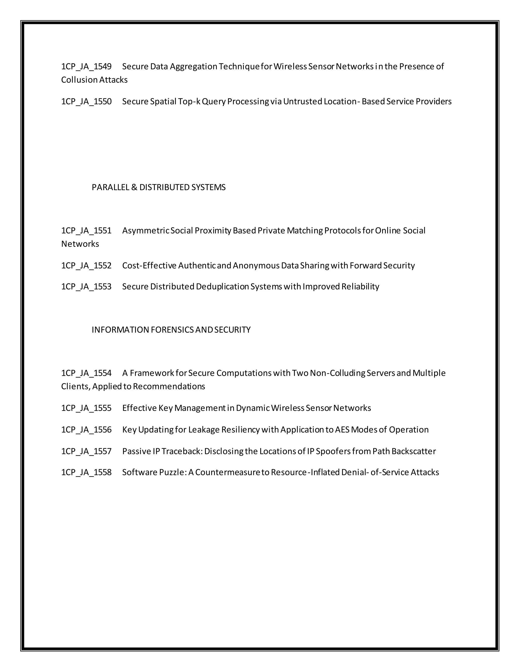 1CP_JA_1549 Secure Data AggregationTechniqueforWirelessSensorNetworksinthe Presence of
CollusionAttacks
1CP_JA_1550 Secure Spatial Top-kQueryProcessingviaUntrustedLocation- BasedService Providers
PARALLEL & DISTRIBUTED SYSTEMS
1CP_JA_1551 AsymmetricSocial ProximityBasedPrivate MatchingProtocolsforOnline Social
Networks
1CP_JA_1552 Cost-Effective AuthenticandAnonymousDataSharingwithForwardSecurity
1CP_JA_1553 Secure DistributedDeduplicationSystemswithImprovedReliability
INFORMATION FORENSICSANDSECURITY
1CP_JA_1554 A FrameworkforSecure ComputationswithTwoNon-ColludingServersandMultiple
Clients,AppliedtoRecommendations
1CP_JA_1555 Effective KeyManagementinDynamicWirelessSensorNetworks
1CP_JA_1556 KeyUpdatingfor Leakage ResiliencywithApplicationtoAESModesof Operation
1CP_JA_1557 Passive IPTraceback:Disclosingthe Locationsof IPSpoofersfromPathBackscatter
1CP_JA_1558 Software Puzzle:A CountermeasuretoResource-InflatedDenial- of-Service Attacks
 