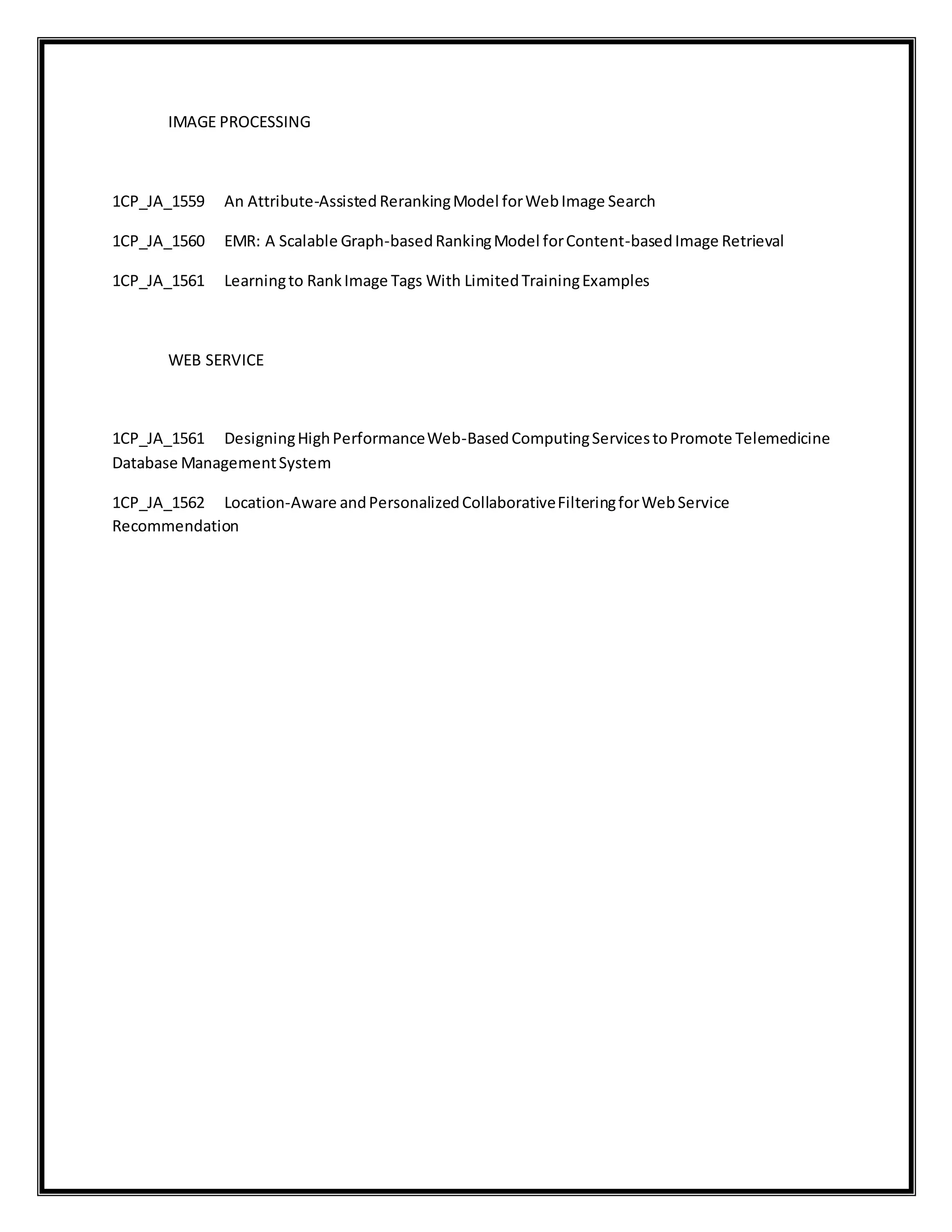 IMAGE PROCESSING
1CP_JA_1559 An Attribute-Assisted RerankingModel forWebImage Search
1CP_JA_1560 EMR: A Scalable Graph-basedRankingModel forContent-basedImage Retrieval
1CP_JA_1561 Learningto RankImage Tags With LimitedTrainingExamples
WEB SERVICE
1CP_JA_1561 DesigningHighPerformanceWeb-BasedComputingServicestoPromote Telemedicine
Database ManagementSystem
1CP_JA_1562 Location-Aware andPersonalizedCollaborativeFilteringforWebService
Recommendation
 