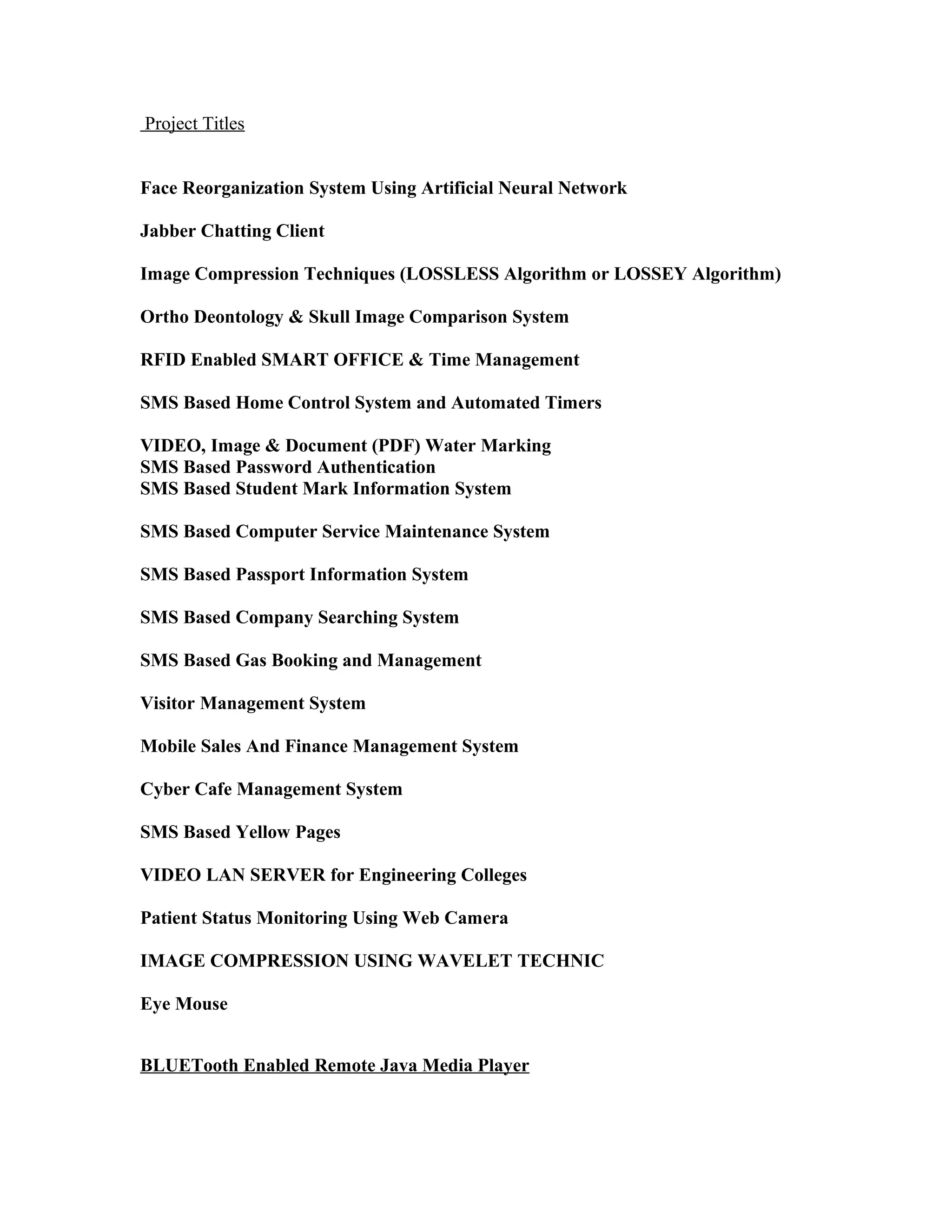 Project Titles
Face Reorganization System Using Artificial Neural Network
Jabber Chatting Client
Image Compression Techniques (LOSSLESS Algorithm or LOSSEY Algorithm)
Ortho Deontology & Skull Image Comparison System
RFID Enabled SMART OFFICE & Time Management
SMS Based Home Control System and Automated Timers
VIDEO, Image & Document (PDF) Water Marking
SMS Based Password Authentication
SMS Based Student Mark Information System
SMS Based Computer Service Maintenance System
SMS Based Passport Information System
SMS Based Company Searching System
SMS Based Gas Booking and Management
Visitor Management System
Mobile Sales And Finance Management System
Cyber Cafe Management System
SMS Based Yellow Pages
VIDEO LAN SERVER for Engineering Colleges
Patient Status Monitoring Using Web Camera
IMAGE COMPRESSION USING WAVELET TECHNIC
Eye Mouse
BLUETooth Enabled Remote Java Media Player
 