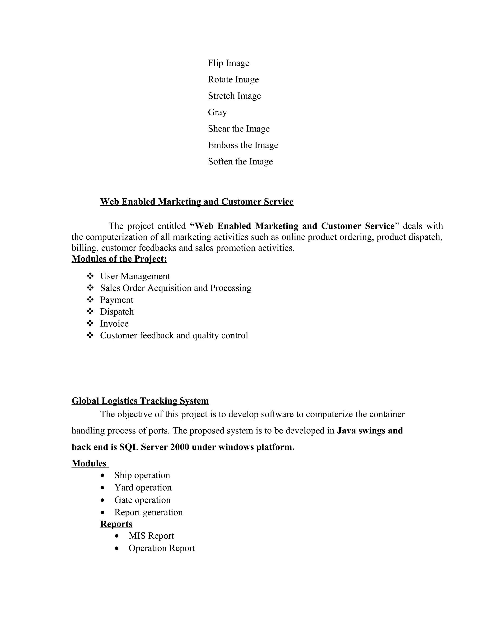 Flip Image
Rotate Image
Stretch Image
Gray
Shear the Image
Emboss the Image
Soften the Image
Web Enabled Marketing and Customer Service
The project entitled “Web Enabled Marketing and Customer Service” deals with
the computerization of all marketing activities such as online product ordering, product dispatch,
billing, customer feedbacks and sales promotion activities.
Modules of the Project:
 User Management
 Sales Order Acquisition and Processing
 Payment
 Dispatch
 Invoice
 Customer feedback and quality control
Global Logistics Tracking System
The objective of this project is to develop software to computerize the container
handling process of ports. The proposed system is to be developed in Java swings and
back end is SQL Server 2000 under windows platform.
Modules
• Ship operation
• Yard operation
• Gate operation
• Report generation
Reports
• MIS Report
• Operation Report
 
