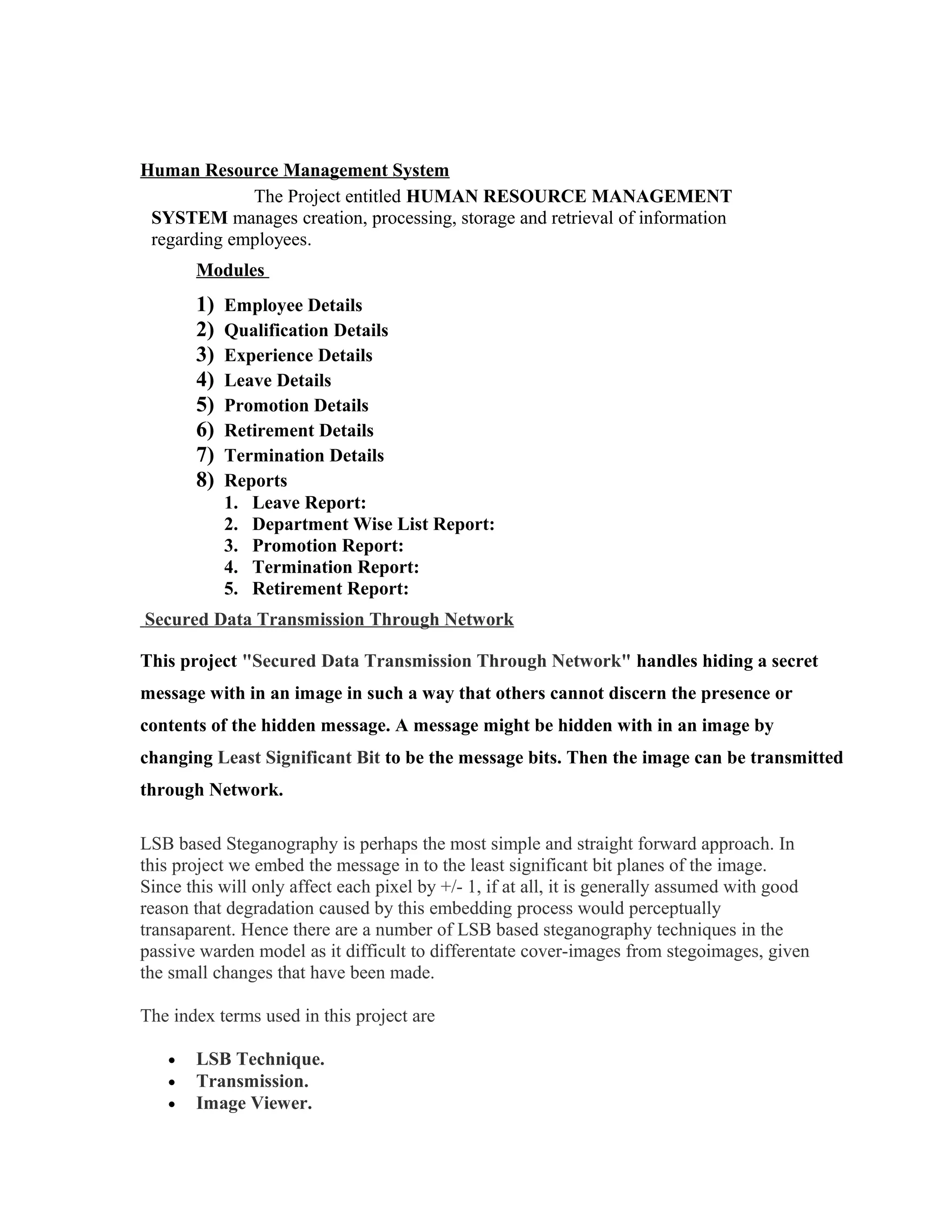 Human Resource Management System
The Project entitled HUMAN RESOURCE MANAGEMENT
SYSTEM manages creation, processing, storage and retrieval of information
regarding employees.
Modules
1) Employee Details
2) Qualification Details
3) Experience Details
4) Leave Details
5) Promotion Details
6) Retirement Details
7) Termination Details
8) Reports
1. Leave Report:
2. Department Wise List Report:
3. Promotion Report:
4. Termination Report:
5. Retirement Report:
Secured Data Transmission Through Network
This project "Secured Data Transmission Through Network" handles hiding a secret
message with in an image in such a way that others cannot discern the presence or
contents of the hidden message. A message might be hidden with in an image by
changing Least Significant Bit to be the message bits. Then the image can be transmitted
through Network.
LSB based Steganography is perhaps the most simple and straight forward approach. In
this project we embed the message in to the least significant bit planes of the image.
Since this will only affect each pixel by +/- 1, if at all, it is generally assumed with good
reason that degradation caused by this embedding process would perceptually
transaparent. Hence there are a number of LSB based steganography techniques in the
passive warden model as it difficult to differentate cover-images from stegoimages, given
the small changes that have been made.
The index terms used in this project are
• LSB Technique.
• Transmission.
• Image Viewer.
 